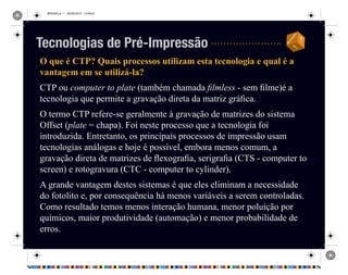 REVISAO.ai 1 29/09/2010 13:49:42
O que é CTP? Quais processos utilizam esta tecnologia e qual é a
vantagem em se utilizá-la?
CTP ou computer to plate (também chamada filmless - sem filme)é a
tecnologia que permite a gravação direta da matriz gráfica.
O termo CTP refere-se geralmente à gravação de matrizes do sistema
Offset (plate = chapa). Foi neste processo que a tecnologia foi
introduzida. Entretanto, os principais processos de impressão usam
tecnologias análogas e hoje é possível, embora menos comum, a
gravação direta de matrizes de flexografia, serigrafia (CTS - computer to
screen) e rotogravura (CTC - computer to cylinder).
A grande vantagem destes sistemas é que eles eliminam a necessidade
do fotolito e, por consequência há menos variáveis a serem controladas.
Como resultado temos menos interação humana, menor poluição por
químicos, maior produtividade (automação) e menor probabilidade de
erros.
Tecnologias de Pré-Impressão
 