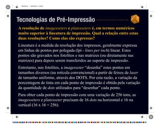 REVISAO.ai 1 29/09/2010 13:49:42
A resolução de imagesseters e platesseters é, em termos numéricos
muito superior à lineatura de impressão. Qual a relação entre estas
duas resoluções? Como elas são expressas?
Lineatura é a medida da resolução dos impressos, geralmente expressa
em linhas de pontos por polegada (lpi - lines per inch) linear. Estes
pontos são gravados nos fotolitos e nas matrizes (ou diretamente nas
matrizes) para depois serem transferidos ao suporte de impressão.
Entretanto, nos fotolitos, a imagesseter “desenha” estes pontos em
tamanhos diversos (na retícula convencional) a partir de feixes de laser
de tamanho uniforme, através dos DOTS. Por esta razão, a variação da
porcentagem de tinta em cada ponto de impressão é obtida pela variação
da quantidade de dots utilizados para “desenhar” cada ponto.
Para obter cada ponto de impressão com uma variação de 256 tons, as
imagesseters e platesseter precisam de 16 dots na horizontal e 16 na
vertical (16 x 16 = 256).
Tecnologias de Pré-Impressão
 