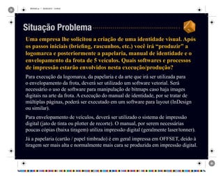 REVISAO.ai 1 29/09/2010 13:49:42
Uma empresa lhe solicitou a criação de uma identidade visual. Após
os passos iniciais (briefing, rascunhos, etc.) você irá “produzir” a
logomarca e posteriormente a papelaria, manual de identidade e o
envelopamento da frota de 5 veículos. Quais softwares e processos
de impressão estarão envolvidos nesta execução/produção?
Para execução da logomarca, da papelaria e da arte que irá ser utilizada para
o envelopamento da frota, deverá ser utilizado um software vetorial. Será
necessário o uso de software para manipulação de bitmaps caso haja images
digitais na arte da frota. A execução do manual de identidade, por se tratar de
múltiplas páginas, poderá ser executado em um software para layout (InDesign
ou similar).
Para envelopamento de veículos, deverá ser utilizado o sistema de impressão
digital (jato de tinta ou plotter de recorte). O manual, por serem necessárias
poucas cópias (baixa tiragem) utiliza impressão digital (geralmente laser/tonner).
Já a papelaria (cartão / papel timbrado) é em geral impressa em OFFSET, deido à
tiragem ser mais alta e normalmente mais cara se produzida em impressão digital.
Situação Problema
 
