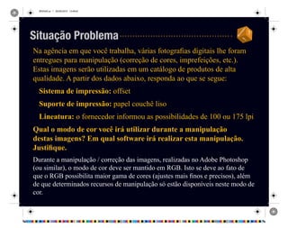 REVISAO.ai 1 29/09/2010 13:49:42
Na agência em que você trabalha, várias fotografias digitais lhe foram
entregues para manipulação (correção de cores, imprefeições, etc.).
Estas imagens serão utilizadas em um catálogo de produtos de alta
qualidade. A partir dos dados abaixo, responda ao que se segue:
Sistema de impressão: offset
Suporte de impressão: papel couchê liso
Lineatura: o fornecedor informou as possibilidades de 100 ou 175 lpi
Qual o modo de cor você irá utilizar durante a manipulação
destas imagens? Em qual software irá realizar esta manipulação.
Justifique.
Durante a manipulação / correção das imagens, realizadas no Adobe Photoshop
(ou similar), o modo de cor deve ser mantido em RGB. Isto se deve ao fato de
que o RGB possibilita maior gama de cores (ajustes mais finos e precisos), além
de que determinados recursos de manipulação só estão disponíveis neste modo de
cor.
Situação Problema
 