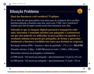 REVISAO.ai 1 29/09/2010 13:49:42
Qual das lineaturas você escolherá? Explique.
Por se tratar de uma peça gráfica com maior grau de exigência, devo escolher
preferencialmente a lineatura mais alta, neste caso 175lpi. Isto é justificável
também pelo fato do papel couchê aceitar bem lineaturas mais altas.
Sabendo-se que as imagens digitais possuem 6 megapixels cada
uma, determine o tamanho máximo (em polegadas e centímetros)
em que elas poderão ser utilizadas na peça gráfica em questão e a
resolução mínima (em pixels por polegada), de forma a aproveitar
totalmente a lineatura escolhida (use uma casa decimal na resposta).
Resolução mínima (PPI) = lineatura x fator de qualidade = 175 x 1,5 = 262,5 PPI
Tamanho máximo: 6 Mpx = 6.000.000 pixels no total = 2.000 x 3.000 pixels.
Dimensões máximas em polegadas e centímetros:
a) 2000 pixels / 263 pixels por polegada = aproximadamente 7,6 pol ou 19,3 cm
b) 3000 pixels / 263 pixels por polegada = aproximadamente 11,4 pol = 29 cm
Situação Problema
 