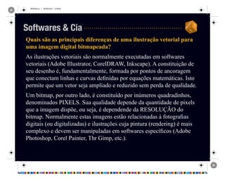 REVISAO.ai 1 29/09/2010 13:49:42
Quais são as principais diferenças de uma ilustração vetorial para
uma imagem digital bitmapeada?
As ilustrações vetoriais são normalmente executadas em softwares
vetoriais (Adobe Illustrator, CorelDRAW, Inkscape). A constituição de
seu desenho é, fundamentalmente, formada por pontos de ancoragem
que conectam linhas e curvas definidas por equações matemáticas. Isto
permite que um vetor seja ampliado e reduzido sem perda de qualidade.
Um bitmap, por outro lado, é constituído por inúmeros quadradinhos,
denominados PIXELS. Sua qualidade depende da quantidade de pixels
que a imagem dispõe, ou seja, é dependende da RESOLUÇÃO do
bitmap. Normalmente estas imagens estão relacionadas à fotografias
digitais (ou digitalizadas) e ilustrações cuja pintura (rendering) é mais
complexo e devem ser manipuladas em softwares específicos (Adobe
Photoshop, Corel Painter, Thr Gimp, etc.).
Softwares & Cia
 