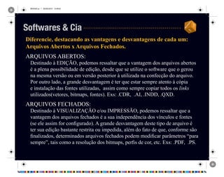 REVISAO.ai 1 29/09/2010 13:49:42
Diferencie, destacando as vantagens e desvantagens de cada um:
Arquivos Abertos x Arquivos Fechados.
ARQUIVOS ABERTOS:
Destinado à EDIÇÃO, podemos ressaltar que a vantagem dos arquivos abertos
é a plena possibilidade de edição, desde que se utilize o software que o gerou
na mesma versão ou em versão posterior à utilizada na confecção do arquivo.
Por outro lado, a grande desvantagem é ter que estar sempre atento à cópia
e instalação das fontes utilizadas, assim como sempre copiar todos os links
utilizados(vetores, bitmaps, fontes). Exs: .CDR, .AI, .INDD, .QXD.
ARQUIVOS FECHADOS:
Destinado à VISUALIZAÇÃO e/ou IMPRESSÃO, podemos ressaltar que a
vantagem dos arquivos fechados é a sua independência dos vínculos e fontes
(se ele assim for configurado). A grande desvantagem deste tipo de arquivo é
ter sua edição bastante restrita ou impedida, além do fato de que, conforme são
finalizados, determinados arquivos fechados podem modificar parâmetros “para
sempre”, tais como a resolução dos bitmaps, perfis de cor, etc. Exs: .PDF, .PS.
Softwares & Cia
 