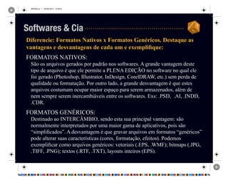 REVISAO.ai 1 29/09/2010 13:49:42
Diferencie: Formatos Nativos x Formatos Genéricos. Destaque as
vantagens e desvantagens de cada um e exemplifique:
FORMATOS NATIVOS:
São os arquivos gerados por padrão nos softwares. A grande vantagem deste
tipo de arquivo é que ele permite a PLENA EDIÇÃO no software no qual ele
foi gerado (Photoshop, Illustrator, InDesign, CorelDRAW, etc.) sem perda de
qualidade ou formatação. Por outro lado, a grande desvantagem é que estes
arquivos costumam ocupar maior espaço para serem armazenados, além de
nem sempre serem inercambiáveis entre os softwares. Exs: .PSD, .AI, .INDD,
.CDR.
FORMATOS GENÉRICOS:
Destinado ao INTERCÂMBIO, sendo esta sua principal vantagem: são
normalmente interpretados por uma maior gama de aplicativos, pois são
“simplificados”. A desvantagem é que gravar arquivos em formatos “genéricos”
pode alterar suas características (cores, formatação, efeitos). Podemos
exemplificar como arquivos genéricos: vetoriais (.EPS, .WMF); bitmaps (.JPG,
.TIFF, .PNG); textos (.RTF, .TXT), layouts inteiros (EPS).
Softwares & Cia
 