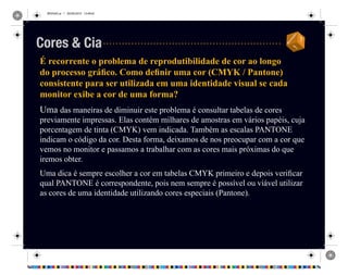 REVISAO.ai 1 29/09/2010 13:49:42
É recorrente o problema de reprodutibilidade de cor ao longo
do processo gráfico. Como definir uma cor (CMYK / Pantone)
consistente para ser utilizada em uma identidade visual se cada
monitor exibe a cor de uma forma?
Uma das maneiras de diminuir este problema é consultar tabelas de cores
previamente impressas. Elas contém milhares de amostras em vários papéis, cuja
porcentagem de tinta (CMYK) vem indicada. Também as escalas PANTONE
indicam o código da cor. Desta forma, deixamos de nos preocupar com a cor que
vemos no monitor e passamos a trabalhar com as cores mais próximas do que
iremos obter.
Uma dica é sempre escolher a cor em tabelas CMYK primeiro e depois verificar
qual PANTONE é correspondente, pois nem sempre é possível ou viável utilizar
as cores de uma identidade utilizando cores especiais (Pantone).
Cores & Cia
 