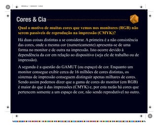 REVISAO.ai 1 29/09/2010 13:49:42
Qual o motivo de muitas cores que vemos nos monitores (RGB) não
serem passíveis de reprodução na impressão (CMYK)?
Há duas coisas distintas a se considerar. A primeira é a não consistência
das cores, onde a mesma cor (numericamente) apresenta-se de uma
forma no monitor e de outra na impressão. Isto ocorre devido à
dependência da cor em relação ao dispositivo (seja ele de trabalho ou de
impressão).
A segunda é a questão do GAMUT (ou espaço) de cor. Enquanto um
monitor consegue exibir cerca de 16 milhões de cores distintas, os
sistemas de impressão conseguem distinguir apenas milhares de cores.
Sendo assim podemos dizer que a gama de cores do monitor (em RGB)
é maior do que à das impressões (CMYK) e, por esta razão há cores que
pertencem somente a um espaço de cor, não sendo reprodutível no outro.
Cores & Cia
 