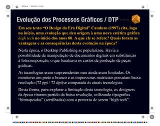 REVISAO.ai 1 29/09/2010 13:49:42
Em seu texto “O Design da Era Digital” Cauduro (1997) cita, logo
no início, uma evolução que deu origem à uma nova estética gráfica
high tech no início dos anos 80. A que ele se refere? Quais foram as
vantagens e as consequências desta evolução na época?
Nesta época, o Desktop Publishing se popularizou. Havia a
possibilidade de manipulação de documentos digitais em substituição
à fotocomposição, o que barateava os custos de produção de peças
gráficas.
As tecnologias eram surpreendentes mas ainda eram limitadas. Os
monitores em preto e branco e as impressoras matriciais possuíam baixa
resolução (72 ppi / 72 dpi)se comparada às atuais tecnologias.
Desta forma, para explorar a limitação desta tecnologia, os designers
da época tiraram partido da baixa resolução, utilizando tipografias
“bitmapeadas” (serrilhadas) com o pretexto de serem “high tech”.
Evolução dos Processos Gráficos / DTP
 