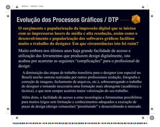 REVISAO.ai 1 29/09/2010 13:49:42
O surgimento e popularização da impressão digital que se iniciou
com as impressoras lasers de média e alta resolução, assim como o
desenvolvimento e popularização dos softwares gráficos facilitou
muito o trabalho do designer. Em que circunstâncias isto foi ruim?
Muito embora nos últimos anos haja grande facilidade de acesso e
utilização das ferramentas que produzem design digitalmente, isto
acabou por acarretar as seguintes “complicações” para o profissional de
design:
A diminuição das etapas de trabalho transferiu para o designer (em especial no
Brasil) tarefas outrora realizadas por outros profissionais (redação, fotografia e
correção de imagens, fechamento de arquivos, etc.), sobrecarregando o trabalho
do designer e tornando necessária uma formação mais abrangente (acadêmica e
técnica), o que nem sempre acarreta maior valorização do seu trabalho.
Além disto, a facilidade de acesso a estas tecnologias e ferramentas possibilitou
para muitos leigos sem formação e conhecimentos adequados a execução de
peças de design (design vernacular) “prostituindo” e desacreditando o mercado.
Evolução dos Processos Gráficos / DTP
 