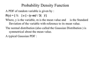 Probability Density Function 
A PDF of random variable is given by : 
P(y) = [ ½ ] e [ - (y-m)2 / 2( )2 ] 
Where, y is the variable, m is the mean value and is the Standard 
Deviation of the variable with reference to its mean value. 
The normal distribution (also called the Gaussian Distribution ) is 
symmetrical about the mean value. 
A typical Gaussian PDF : 
 