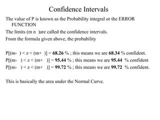 Confidence Intervals 
The value of P is known as the Probability integral or the ERROR 
FUNCTION 
The limits (m n )are called the confidence intervals. 
From the formula given above, the probability 
P[(m- ) < z < (m+ )] = 68.26 % ; this means we are 68.34 % confident. 
P[(m- ) < z < (m+ )] = 95.44 % ; this means we are 95.44 % confident 
P[(m- ) < z < (m+ )] = 99.72 % ; this means we are 99.72 % confident. 
This is basically the area under the Normal Curve. 
 