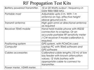RF Propagation Test Kits 
Battery powered Transmitter. 10 or 20 Watts output : frequency in 
GSM 900/1800 Mhz. 
Portable mast Adjustable upto 5 m. With 1 m 
antenna on top, effective height 
above ground is 6 m. 
Transmit antenna High gain omni or directional antenna 
as required 
Receiver TEMS mobile Hand held mobile phone with RS232 
connection to a laptop. Or an 
accurate portable RF sensitivity meter 
/ CW receiver if model calibration is 
required. 
Positioning system GPS system, with PCMCIA card 
Computer Laptop PC with TEMS software and 
GPS software 
Cables accessories Calibrated cable lengths (10 m) of low 
loss feeder with known attenuation 
values; 12 Volts battery with 
appropriate cable to connect to 
transmitter. 
Power meter, VSWR meter. 
 