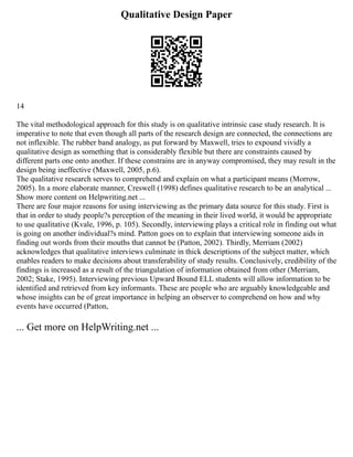 Qualitative Design Paper
14
The vital methodological approach for this study is on qualitative intrinsic case study research. It is
imperative to note that even though all parts of the research design are connected, the connections are
not inflexible. The rubber band analogy, as put forward by Maxwell, tries to expound vividly a
qualitative design as something that is considerably flexible but there are constraints caused by
different parts one onto another. If these constrains are in anyway compromised, they may result in the
design being ineffective (Maxwell, 2005, p.6).
The qualitative research serves to comprehend and explain on what a participant means (Morrow,
2005). In a more elaborate manner, Creswell (1998) defines qualitative research to be an analytical ...
Show more content on Helpwriting.net ...
There are four major reasons for using interviewing as the primary data source for this study. First is
that in order to study people?s perception of the meaning in their lived world, it would be appropriate
to use qualitative (Kvale, 1996, p. 105). Secondly, interviewing plays a critical role in finding out what
is going on another individual?s mind. Patton goes on to explain that interviewing someone aids in
finding out words from their mouths that cannot be (Patton, 2002). Thirdly, Merriam (2002)
acknowledges that qualitative interviews culminate in thick descriptions of the subject matter, which
enables readers to make decisions about transferability of study results. Conclusively, credibility of the
findings is increased as a result of the triangulation of information obtained from other (Merriam,
2002; Stake, 1995). Interviewing previous Upward Bound ELL students will allow information to be
identified and retrieved from key informants. These are people who are arguably knowledgeable and
whose insights can be of great importance in helping an observer to comprehend on how and why
events have occurred (Patton,
... Get more on HelpWriting.net ...
 