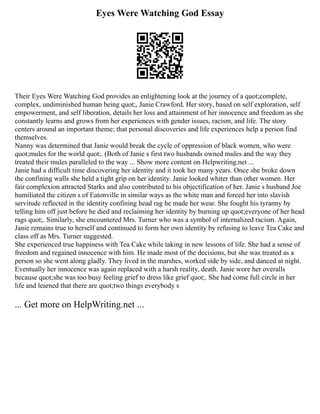 Eyes Were Watching God Essay
Their Eyes Were Watching God provides an enlightening look at the journey of a quot;complete,
complex, undiminished human being quot;, Janie Crawford. Her story, based on self exploration, self
empowerment, and self liberation, details her loss and attainment of her innocence and freedom as she
constantly learns and grows from her experiences with gender issues, racism, and life. The story
centers around an important theme; that personal discoveries and life experiences help a person find
themselves.
Nanny was determined that Janie would break the cycle of oppression of black women, who were
quot;mules for the world quot;. (Both of Janie s first two husbands owned mules and the way they
treated their mules paralleled to the way ... Show more content on Helpwriting.net ...
Janie had a difficult time discovering her identity and it took her many years. Once she broke down
the confining walls she held a tight grip on her identity. Janie looked whiter than other women. Her
fair complexion attracted Starks and also contributed to his objectification of her. Janie s husband Joe
humiliated the citizen s of Eatonville in similar ways as the white man and forced her into slavish
servitude reflected in the identity confining head rag he made her wear. She fought his tyranny by
telling him off just before he died and reclaiming her identity by burning up quot;everyone of her head
rags quot;. Similarly, she encountered Mrs. Turner who was a symbol of internalized racism. Again,
Janie remains true to herself and continued to form her own identity by refusing to leave Tea Cake and
class off as Mrs. Turner suggested.
She experienced true happiness with Tea Cake while taking in new lessons of life. She had a sense of
freedom and regained innocence with him. He made most of the decisions, but she was treated as a
person so she went along gladly. They lived in the marshes, worked side by side, and danced at night.
Eventually her innocence was again replaced with a harsh reality, death. Janie wore her overalls
because quot;she was too busy feeling grief to dress like grief quot;. She had come full circle in her
life and learned that there are quot;two things everybody s
... Get more on HelpWriting.net ...
 