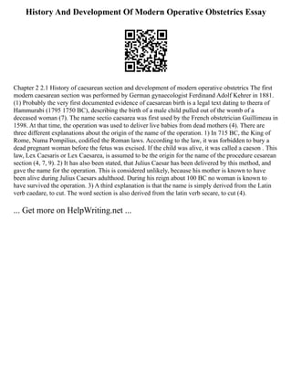 History And Development Of Modern Operative Obstetrics Essay
Chapter 2 2.1 History of caesarean section and development of modern operative obstetrics The first
modern caesarean section was performed by German gynaecologist Ferdinand Adolf Kehrer in 1881.
(1) Probably the very first documented evidence of caesarean birth is a legal text dating to theera of
Hammurabi (1795 1750 BC), describing the birth of a male child pulled out of the womb of a
deceased woman (7). The name sectio caesarea was first used by the French obstetrician Guillimeau in
1598. At that time, the operation was used to deliver live babies from dead mothers (4). There are
three different explanations about the origin of the name of the operation. 1) In 715 BC, the King of
Rome, Numa Pompilius, codified the Roman laws. According to the law, it was forbidden to bury a
dead pregnant woman before the fetus was excised. If the child was alive, it was called a caeson . This
law, Lex Caesaris or Lex Caesarea, is assumed to be the origin for the name of the procedure cesarean
section (4, 7, 9). 2) It has also been stated, that Julius Caesar has been delivered by this method, and
gave the name for the operation. This is considered unlikely, because his mother is known to have
been alive during Julius Caesars adulthood. During his reign about 100 BC no woman is known to
have survived the operation. 3) A third explanation is that the name is simply derived from the Latin
verb caedare, to cut. The word section is also derived from the latin verb secare, to cut (4).
... Get more on HelpWriting.net ...
 