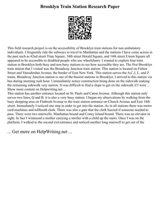 Brooklyn Train Station Research Paper
This field research project is on the accessibility of Brooklyn train stations for non ambulatory
individuals. I frequently ride the subways to travel to Manhattan and the stations I have come across in
the past such as 42nd street Time Square, 34th street Herald Square, and 14th street Union Square all
appeared to be accessible to disabled people who use wheelchairs. I wanted to explore four train
station in Brooklyn both busy and non busy stations to see how accessible they are. The first Brooklyn
train station that I visited was the Broadway Junction train station. This station is located on Fulton
Street and Vansiderdan Avenue, the border of East New York. This station serves the A,C,J, L, and Z
trains. Broadway Junction station is one of the busiest stations in Brooklyn. I arrived to this station via
bus during morning rush hour. I immediately notice construction being done on the sidewalk making
the remaining sidewalk very narrow. It was difficult to find a slope to get on the sidewalk if I were ...
Show more content on Helpwriting.net ...
This station has another entrance located on St. Pauls and Caton Avenue. Although this station only
serves two lines, Q and B, it is also a very busy station. I began my observations by walking from the
busy shopping area on Flatbush Avenue to the train station entrance on Church Avenue and East 18th
street. Immediately I noticed one step in order to get into the station. As in all stations there was metro
card machines and tollbooth clerk. There was also a gate that the clerk buzzed if someone needed to
pass. There were two stairwells, Manhattan bound and Coney Island bound. There was no elevator in
sight. In fact I witnessed a mother carrying a stroller with a child up the stairs. Once I was on the
platform, I walked to the second exit/entrance and noticed another long stairwell to get out of the
... Get more on HelpWriting.net ...
 