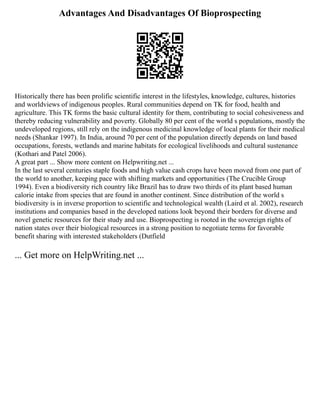Advantages And Disadvantages Of Bioprospecting
Historically there has been prolific scientific interest in the lifestyles, knowledge, cultures, histories
and worldviews of indigenous peoples. Rural communities depend on TK for food, health and
agriculture. This TK forms the basic cultural identity for them, contributing to social cohesiveness and
thereby reducing vulnerability and poverty. Globally 80 per cent of the world s populations, mostly the
undeveloped regions, still rely on the indigenous medicinal knowledge of local plants for their medical
needs (Shankar 1997). In India, around 70 per cent of the population directly depends on land based
occupations, forests, wetlands and marine habitats for ecological livelihoods and cultural sustenance
(Kothari and Patel 2006).
A great part ... Show more content on Helpwriting.net ...
In the last several centuries staple foods and high value cash crops have been moved from one part of
the world to another, keeping pace with shifting markets and opportunities (The Crucible Group
1994). Even a biodiversity rich country like Brazil has to draw two thirds of its plant based human
calorie intake from species that are found in another continent. Since distribution of the world s
biodiversity is in inverse proportion to scientific and technological wealth (Laird et al. 2002), research
institutions and companies based in the developed nations look beyond their borders for diverse and
novel genetic resources for their study and use. Bioprospecting is rooted in the sovereign rights of
nation states over their biological resources in a strong position to negotiate terms for favorable
benefit sharing with interested stakeholders (Dutfield
... Get more on HelpWriting.net ...
 