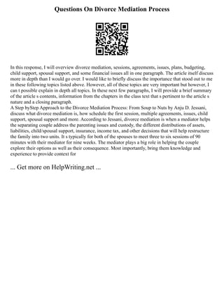 Questions On Divorce Mediation Process
In this response, I will overview divorce mediation, sessions, agreements, issues, plans, budgeting,
child support, spousal support, and some financial issues all in one paragraph. The article itself discuss
more in depth than I would go over. I would like to briefly discuss the importance that stood out to me
in these following topics listed above. However, all of these topics are very important but however, I
can t possible explain in depth all topics. In these next few paragraphs, I will provide a brief summary
of the article s contents, information from the chapters in the class text that s pertinent to the article s
nature and a closing paragraph.
A Step byStep Approach to the Divorce Mediation Process: From Soup to Nuts by Anju D. Jessani,
discuss what divorce mediation is, how schedule the first session, multiple agreements, issues, child
support, spousal support and more. According to Jessani, divorce mediation is when a mediator helps
the separating couple address the parenting issues and custody, the different distributions of assets,
liabilities, child/spousal support, insurance, income tax, and other decisions that will help restructure
the family into two units. It s typically for both of the spouses to meet three to six sessions of 90
minutes with their mediator for nine weeks. The mediator plays a big role in helping the couple
explore their options as well as their consequence. Most importantly, bring them knowledge and
experience to provide context for
... Get more on HelpWriting.net ...
 