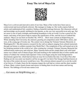 Essay The Art of Maya Lin
Maya Lin is a driven and innovative artist of our time. Many of her works have been seen as
controversial and received harsh criticism. She manages to trudge on. Her works express both an
artistic and mathematical feel, somehow finding a beautiful marriage between. Her obsession with art
and knowledge can be greatly attributed to her parents, as she was very successful at an early age. Her
art career is one of many triumphs and breaking boundaries in the art world. Lin has a great love for
nature, and many of her pieces help to express the significance of this, and she loves to enthrall the
audience. Maya Lin was born on October 5th, 1959 in ... Show more content on Helpwriting.net ...
While attending Yale University she entered a grueling art competition amid 1500 fellow artists, and
won, at the young age of twenty one. The contest was to design the Vietnam Veterans Memorial, in
Washington,D.C. She did extensive research for the wall on subjects ranging from cultural memorials
through out history to soldiers journals from World War I. The completion of the wall turned out to be
her breaking moment in the world of art. After creating her visionary Vietnam Veterans Memorial she
suffered much controversy and criticism. Many Veterans believed her simple black wall with listed
names was a black wall of shame (Ergas 265) and insulting to the traditional idea of white marble and
statues of soldiers the veterans had expected. Critics even began using her asian background to
discriminate against her, which had not been an issue for Lin before this time. Even Ross Pero after
finding out she was asian was heard to call her an egg roll. Lin feels if her lineage had been known at
the time of the contest she never would have won. This criticism almost caused Lin to exit the world
of art forever, if it hadn t been for the immense impact the wall had on visitors and the sheer number
of them. Many visitors found closure and rejoice in finding there loved ones names and leaving
flowers. The rubbings of loved ones names even
... Get more on HelpWriting.net ...
 