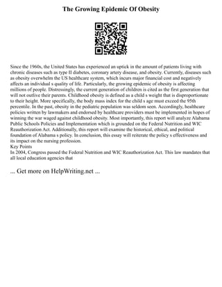 The Growing Epidemic Of Obesity
Since the 1960s, the United States has experienced an uptick in the amount of patients living with
chronic diseases such as type II diabetes, coronary artery disease, and obesity. Currently, diseases such
as obesity overwhelm the US healthcare system, which incurs major financial cost and negatively
affects an individual s quality of life. Particularly, the growing epidemic of obesity is affecting
millions of people. Distressingly, the current generation of children is cited as the first generation that
will not outlive their parents. Childhood obesity is defined as a child s weight that is disproportionate
to their height. More specifically, the body mass index for the child s age must exceed the 95th
percentile. In the past, obesity in the pediatric population was seldom seen. Accordingly, healthcare
policies written by lawmakers and endorsed by healthcare providers must be implemented in hopes of
winning the war waged against childhood obesity. Most importantly, this report will analyze Alabama
Public Schools Policies and Implementation which is grounded on the Federal Nutrition and WIC
Reauthorization Act. Additionally, this report will examine the historical, ethical, and political
foundation of Alabama s policy. In conclusion, this essay will reiterate the policy s effectiveness and
its impact on the nursing profession.
Key Points
In 2004, Congress passed the Federal Nutrition and WIC Reauthorization Act. This law mandates that
all local education agencies that
... Get more on HelpWriting.net ...
 