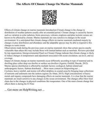 The Affects Of Climate Change On Marine Mammals
Effects of climate change on marine mammals Introduction Climate change is the change in
distribution of weather patterns usually after an extended period. Climate change is caused by factors
such as variation in solar radiation, biotic processes, volcanic eruptions and plate tectonic oceans are
known to be affected by climate. Marine mammals are very sensitive to changes in the ocean
environment. It is anticipated that climate change effects on marine mammals mediated majorly by
changes in prey distribution and abundance and the adaptable species may be able to respond to this
changes to some extent.
Observations made during the previous years on marine mammals show that certain species maybe
vulnerable than others this may include those with limited habitat such as narwhals. Reviews provided
by top organization, Intergovernmental Panel on Climate Change indicate that climate change is likely
to induce changes in temperatures and adjustment associated with ocean circulation, sea level, and ice
coverage.
Impact of climate change on marine mammals occur differently according to type of mammal and its
dwelling place either deep sea dweller or surface sea dwellers (Aguirre, Ostfeld, Daszak, 2012).
Marine species distribution is affected by multiple factors; ecological, habitat related and
anthropogenic factors. Habitat distributed ... Show more content on Helpwriting.net ...
Cyclones, heavy rainfall, and storms will affect dolphins in coastal areas by bringing large collections
of nutrients and sediments into the inshore regions (In Abate, 2015). High concentrations of heavy
metals and organic compounds have damaging effects on marine mammals. It is clear that the marine
mammals are much sensitive to any changes in the ocean environment. The changes affect their food
chain due to the changes in physical conditions like temperature. One of the main climate change that
affects them is during the El Nino
... Get more on HelpWriting.net ...
 