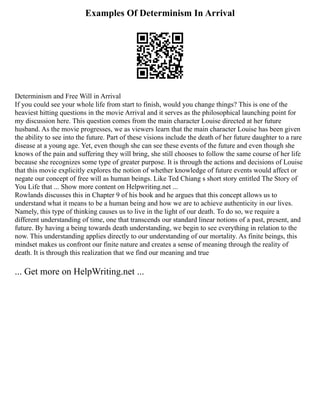 Examples Of Determinism In Arrival
Determinism and Free Will in Arrival
If you could see your whole life from start to finish, would you change things? This is one of the
heaviest hitting questions in the movie Arrival and it serves as the philosophical launching point for
my discussion here. This question comes from the main character Louise directed at her future
husband. As the movie progresses, we as viewers learn that the main character Louise has been given
the ability to see into the future. Part of these visions include the death of her future daughter to a rare
disease at a young age. Yet, even though she can see these events of the future and even though she
knows of the pain and suffering they will bring, she still chooses to follow the same course of her life
because she recognizes some type of greater purpose. It is through the actions and decisions of Louise
that this movie explicitly explores the notion of whether knowledge of future events would affect or
negate our concept of free will as human beings. Like Ted Chiang s short story entitled The Story of
You Life that ... Show more content on Helpwriting.net ...
Rowlands discusses this in Chapter 9 of his book and he argues that this concept allows us to
understand what it means to be a human being and how we are to achieve authenticity in our lives.
Namely, this type of thinking causes us to live in the light of our death. To do so, we require a
different understanding of time, one that transcends our standard linear notions of a past, present, and
future. By having a being towards death understanding, we begin to see everything in relation to the
now. This understanding applies directly to our understanding of our mortality. As finite beings, this
mindset makes us confront our finite nature and creates a sense of meaning through the reality of
death. It is through this realization that we find our meaning and true
... Get more on HelpWriting.net ...
 