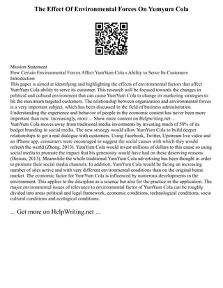 The Effect Of Environmental Forces On Yumyum Cola
Mission Statement
How Certain Environmental Forces Affect YumYum Cola s Ability to Serve Its Customers
Introduction
This paper is aimed at identifying and highlighting the effects of environmental factors that affect
YumYum Cola ability to serve its customer. This research will be focused towards the changes in
political and cultural environment that can cause YumYum Cola to change its marketing strategies to
hit the maximum targeted customers. The relationship between organization and environmental forces
is a very important subject, which has been discussed in the field of business administration.
Understanding the experience and behavior of people in the economic context has never been more
important than now. Increasingly, more ... Show more content on Helpwriting.net ...
YumYum Cola moves away from traditional media investments by investing much of 50% of its
budget branding in social media. The new strategy would allow YumYum Cola to build deeper
relationships to get a real dialogue with customers. Using Facebook, Twitter, Upstream live video and
an iPhone app, consumers were encouraged to suggest the social causes with which they would
refresh the world (Zhong, 2013). YumYum Cola would invest millions of dollars to this cause so using
social media to promote the impact that his generosity would have had on these deserving reasons
(Biswas, 2013). Meanwhile the whole traditional YumYum Cola advertising has been thought in order
to promote their social media channels. In addition, YumYum Cola would be facing an increasing
number of sites active and with very different environmental conditions than on the original home
market. The economic factor for YumYum Cola is influenced by numerous developments in the
environment. This applies to the discipline as a science but also for the practice in the application. The
major environmental issues of relevance to environmental factor of YumYum Cola can be roughly
divided into areas political and legal framework, economic conditions, technological conditions, socio
cultural conditions and ecological conditions.
... Get more on HelpWriting.net ...
 