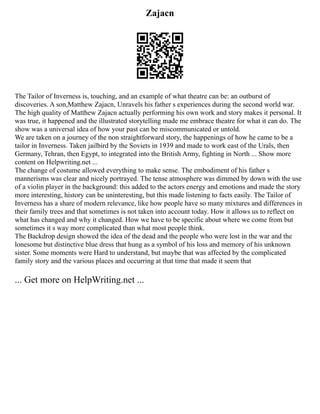 Zajacn
The Tailor of Inverness is, touching, and an example of what theatre can be: an outburst of
discoveries. A son,Matthew Zajacn, Unravels his father s experiences during the second world war.
The high quality of Matthew Zajacn actually performing his own work and story makes it personal. It
was true, it happened and the illustrated storytelling made me embrace theatre for what it can do. The
show was a universal idea of how your past can be miscommunicated or untold.
We are taken on a journey of the non straightforward story, the happenings of how he came to be a
tailor in Inverness. Taken jailbird by the Soviets in 1939 and made to work east of the Urals, then
Germany, Tehran, then Egypt, to integrated into the British Army, fighting in North ... Show more
content on Helpwriting.net ...
The change of costume allowed everything to make sense. The embodiment of his father s
mannerisms was clear and nicely portrayed. The tense atmosphere was dimmed by down with the use
of a violin player in the background: this added to the actors energy and emotions and made the story
more interesting, history can be uninteresting, but this made listening to facts easily. The Tailor of
Inverness has a share of modern relevance, like how people have so many mixtures and differences in
their family trees and that sometimes is not taken into account today. How it allows us to reflect on
what has changed and why it changed. How we have to be specific about where we come from but
sometimes it s way more complicated than what most people think.
The Backdrop design showed the idea of the dead and the people who were lost in the war and the
lonesome but distinctive blue dress that hung as a symbol of his loss and memory of his unknown
sister. Some moments were Hard to understand, but maybe that was affected by the complicated
family story and the various places and occurring at that time that made it seem that
... Get more on HelpWriting.net ...
 