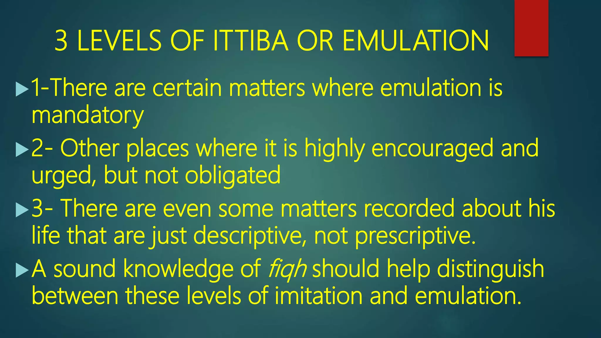 3 LEVELS OF ITTIBA OR EMULATION
1-There are certain matters where emulation is
mandatory
2- Other places where it is highly encouraged and
urged, but not obligated
3- There are even some matters recorded about his
life that are just descriptive, not prescriptive.
A sound knowledge of fiqh should help distinguish
between these levels of imitation and emulation.
 