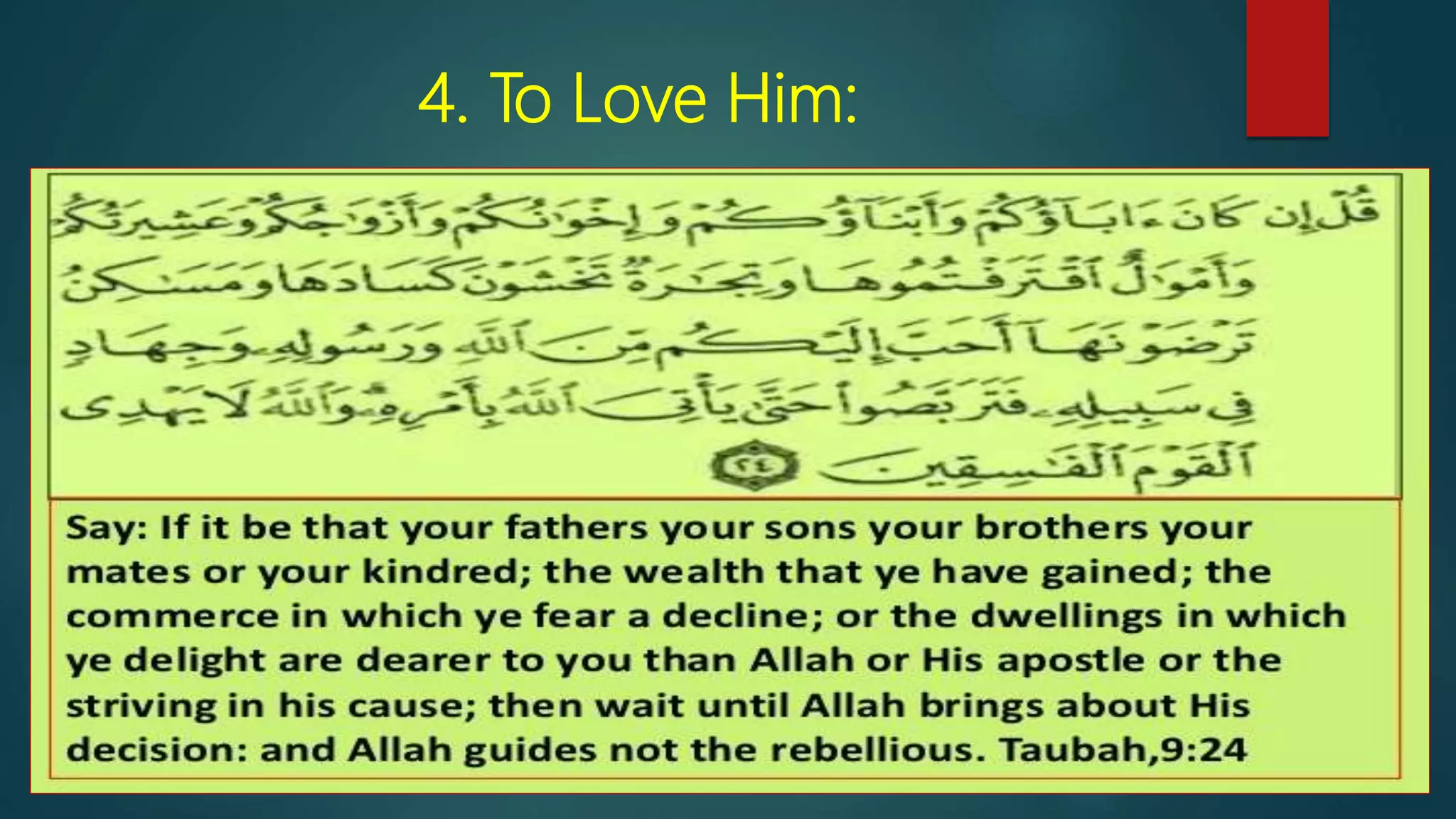 4. To Love Him:
 “If your fathers, your sons, your brothers, your wives, your tribe, the
wealth you have gained, the trade you fear my slacken, and the
home you delight in are more loved by you than Allah and His
Messenger and striving in His cause, then wait till Allah brings about
His command. Allah guides not the corrupt. [9:24]
 