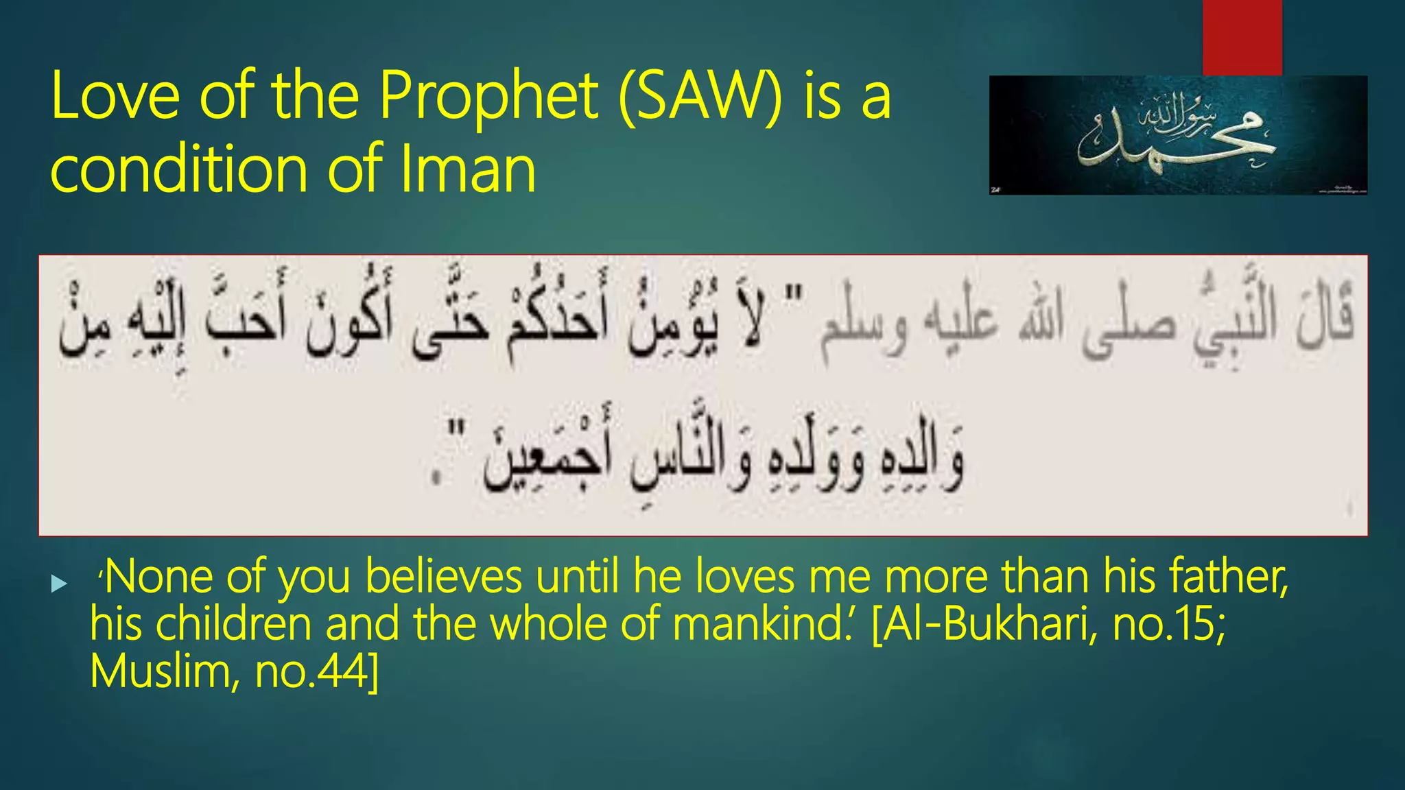 Love of the Prophet (SAW) is a
condition of Iman
 ‘None of you believes until he loves me more than his father,
his children and the whole of mankind.’ [Al-Bukhari, no.15;
Muslim, no.44]
 