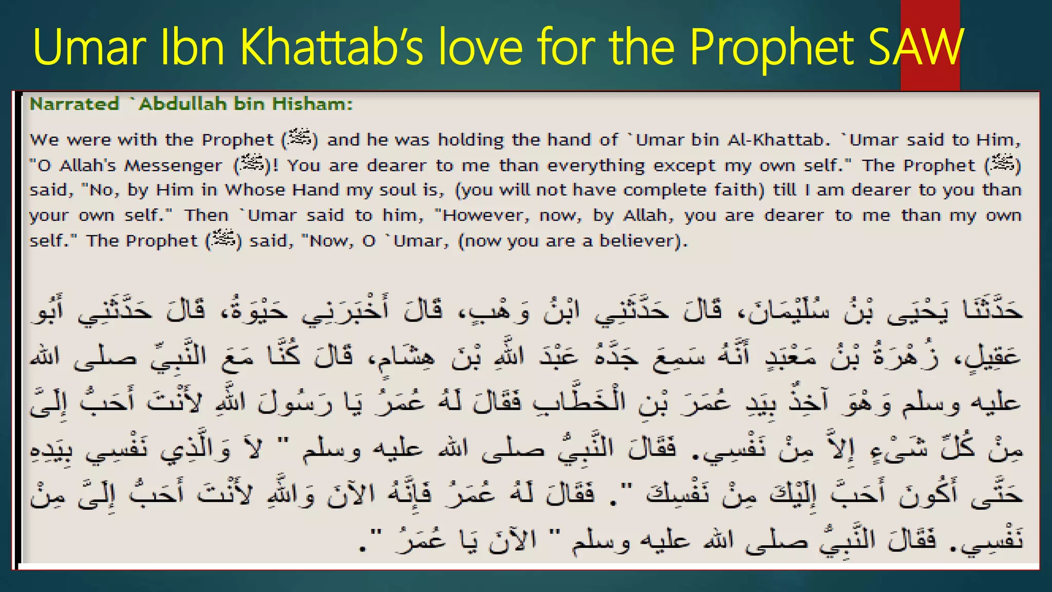 Umar Ibn Khattab’s love for the Prophet SAW
 `Umar ibn al-Khattab (may Allah be pleased with him) once
said to him, “O Messenger of Allah! You are more beloved
to me than everything except myself.” The Prophet (peace
and blessings of Allah be upon him) replied, “No, by the
One in whose hand is my soul – not until I am more beloved
to you than yourself.” Then `Umar said, “Now, by Allah, you
are more beloved to me than myself.” So the Prophet
(peace and blessings of Allah be upon him) said, “Now [you
have believed], `Umar.” [Narrated by al-Bukhari]
 