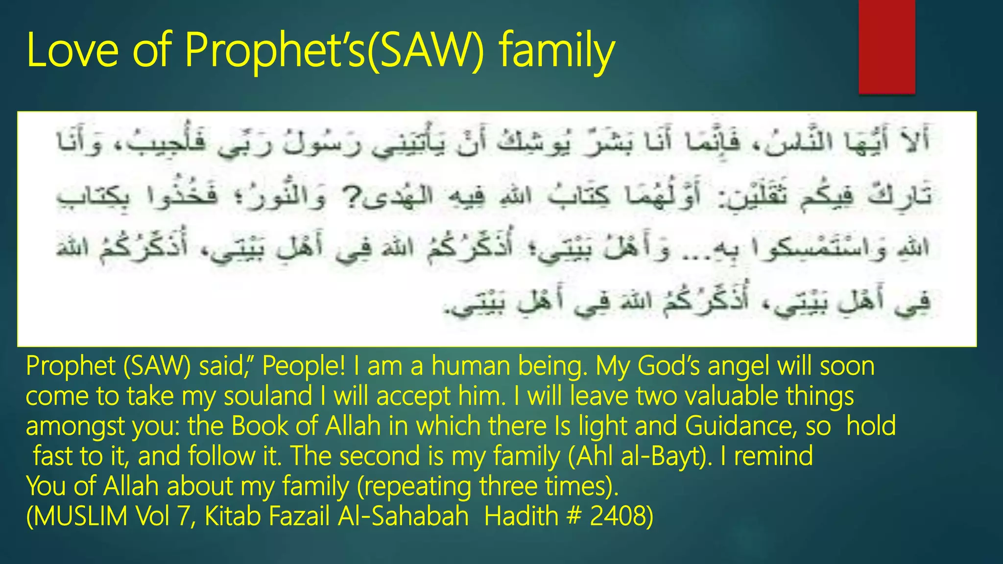 Love of Prophet’s(SAW) family
Prophet (SAW) said,” People! I am a human being. My God’s angel will soon
come to take my souland I will accept him. I will leave two valuable things
amongst you: the Book of Allah in which there Is light and Guidance, so hold
fast to it, and follow it. The second is my family (Ahl al-Bayt). I remind
You of Allah about my family (repeating three times).
(MUSLIM Vol 7, Kitab Fazail Al-Sahabah Hadith # 2408)
 