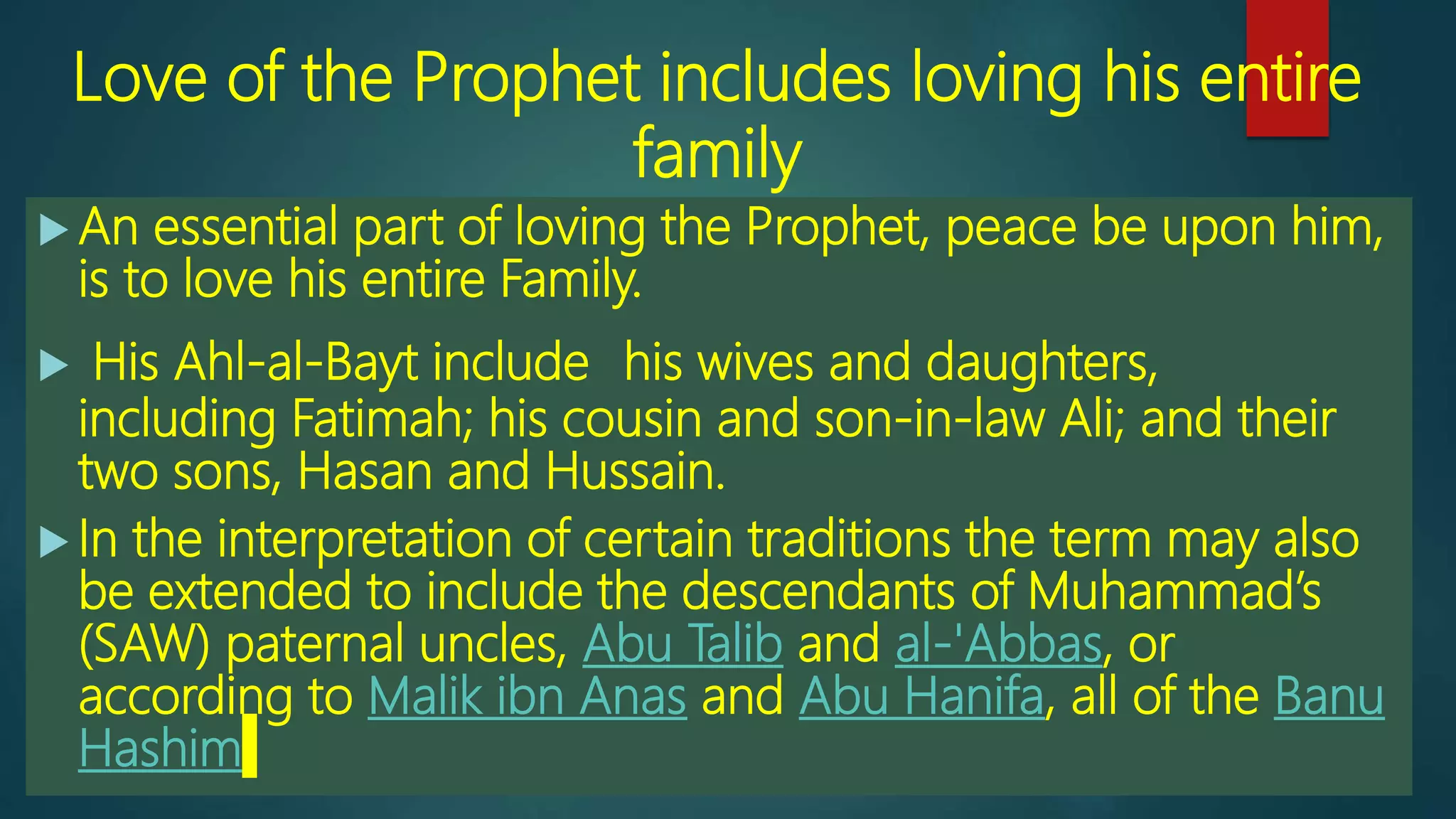 Love of the Prophet includes loving his entire
family
 An essential part of loving the Prophet, peace be upon him,
is to love his entire Family.
 His Ahl-al-Bayt include his wives and daughters,
including Fatimah; his cousin and son-in-law Ali; and their
two sons, Hasan and Hussain.
 In the interpretation of certain traditions the term may also
be extended to include the descendants of Muhammad’s
(SAW) paternal uncles, Abu Talib and al-'Abbas, or
according to Malik ibn Anas and Abu Hanifa, all of the Banu
Hashim
 