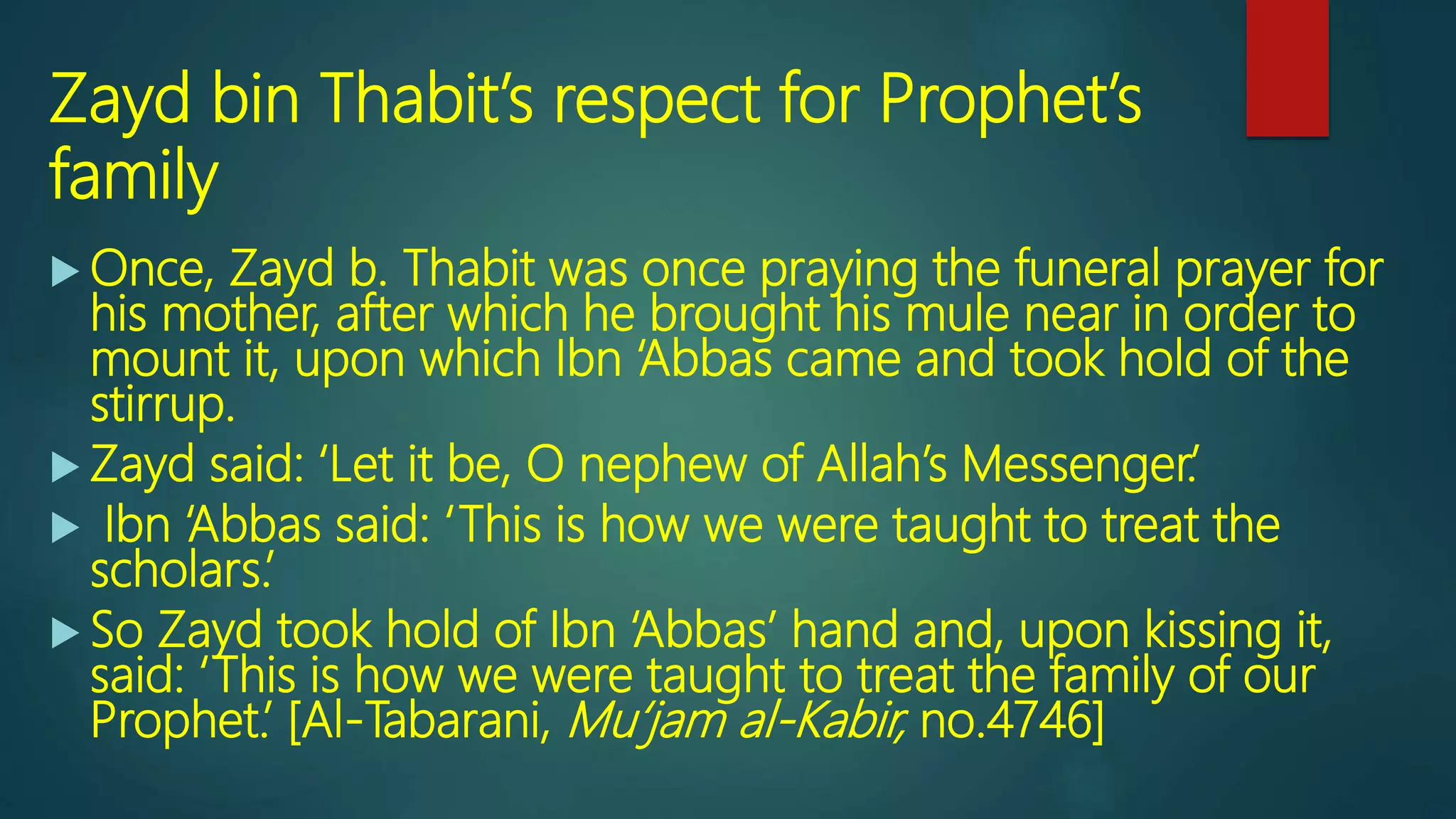 Zayd bin Thabit’s respect for Prophet’s
family
 Once, Zayd b. Thabit was once praying the funeral prayer for
his mother, after which he brought his mule near in order to
mount it, upon which Ibn ‘Abbas came and took hold of the
stirrup.
 Zayd said: ‘Let it be, O nephew of Allah’s Messenger.’
 Ibn ‘Abbas said: ‘This is how we were taught to treat the
scholars.’
 So Zayd took hold of Ibn ‘Abbas’ hand and, upon kissing it,
said: ‘This is how we were taught to treat the family of our
Prophet.’ [Al-Tabarani, Mu‘jam al-Kabir, no.4746]
 