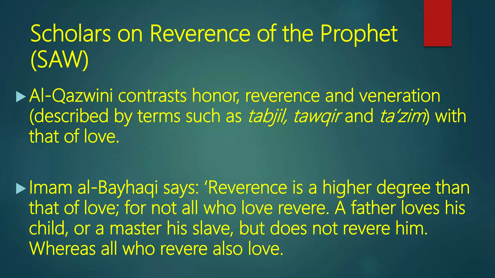 Scholars on Reverence of the Prophet
(SAW)
Al-Qazwini contrasts honor, reverence and veneration
(described by terms such as tabjil, tawqir and ta‘zim) with
that of love.
Imam al-Bayhaqi says: ‘Reverence is a higher degree than
that of love; for not all who love revere. A father loves his
child, or a master his slave, but does not revere him.
Whereas all who revere also love.
 