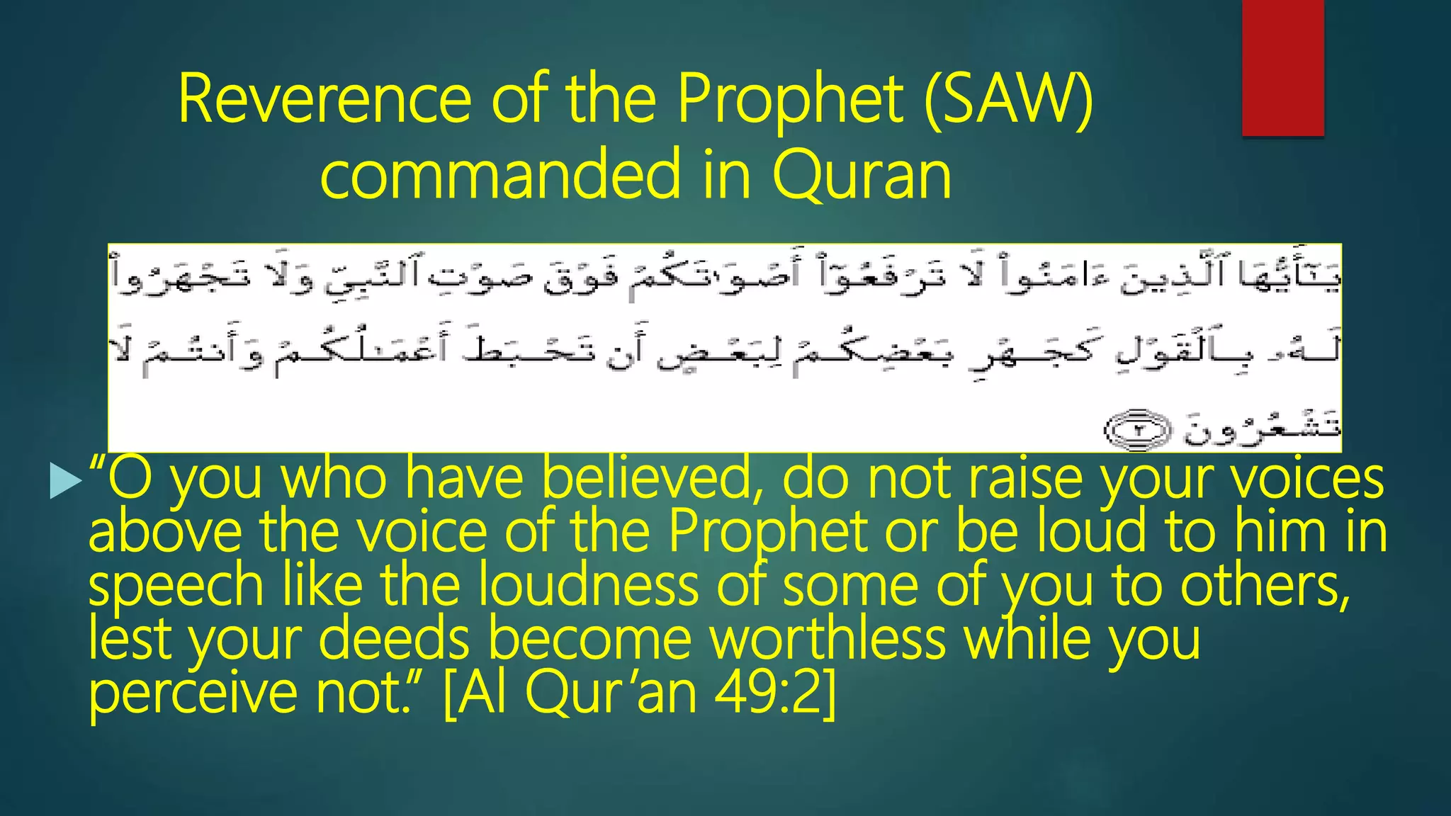 Reverence of the Prophet (SAW)
commanded in Quran
“O you who have believed, do not raise your voices
above the voice of the Prophet or be loud to him in
speech like the loudness of some of you to others,
lest your deeds become worthless while you
perceive not.” [Al Qur’an 49:2]
 