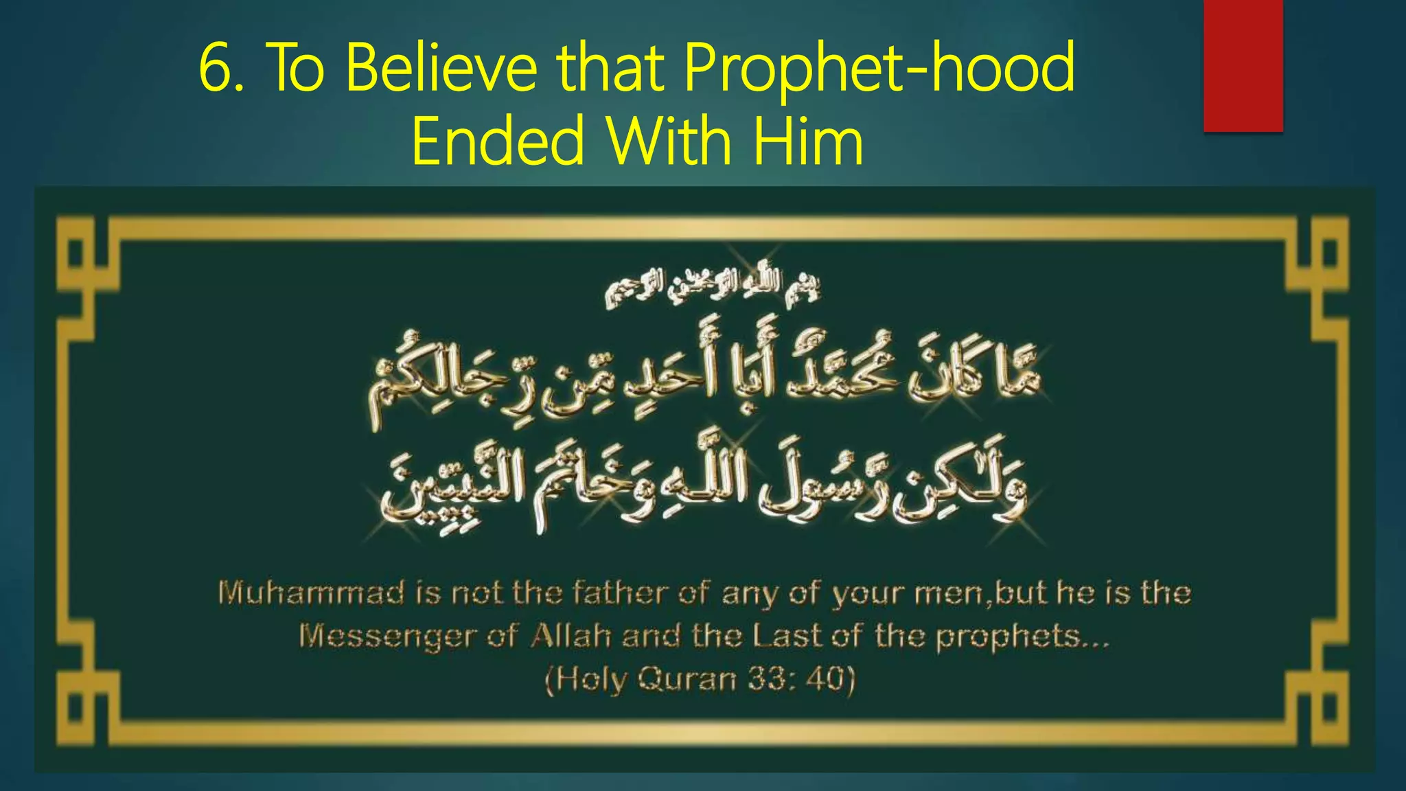 6. To Believe that Prophet-hood
Ended With Him
 Muhammad is not the father of any man among you, but he is the
Messenger of Allah and the Seal of the Prophets; and Allah has
knowledge of all things. [33:40]
 