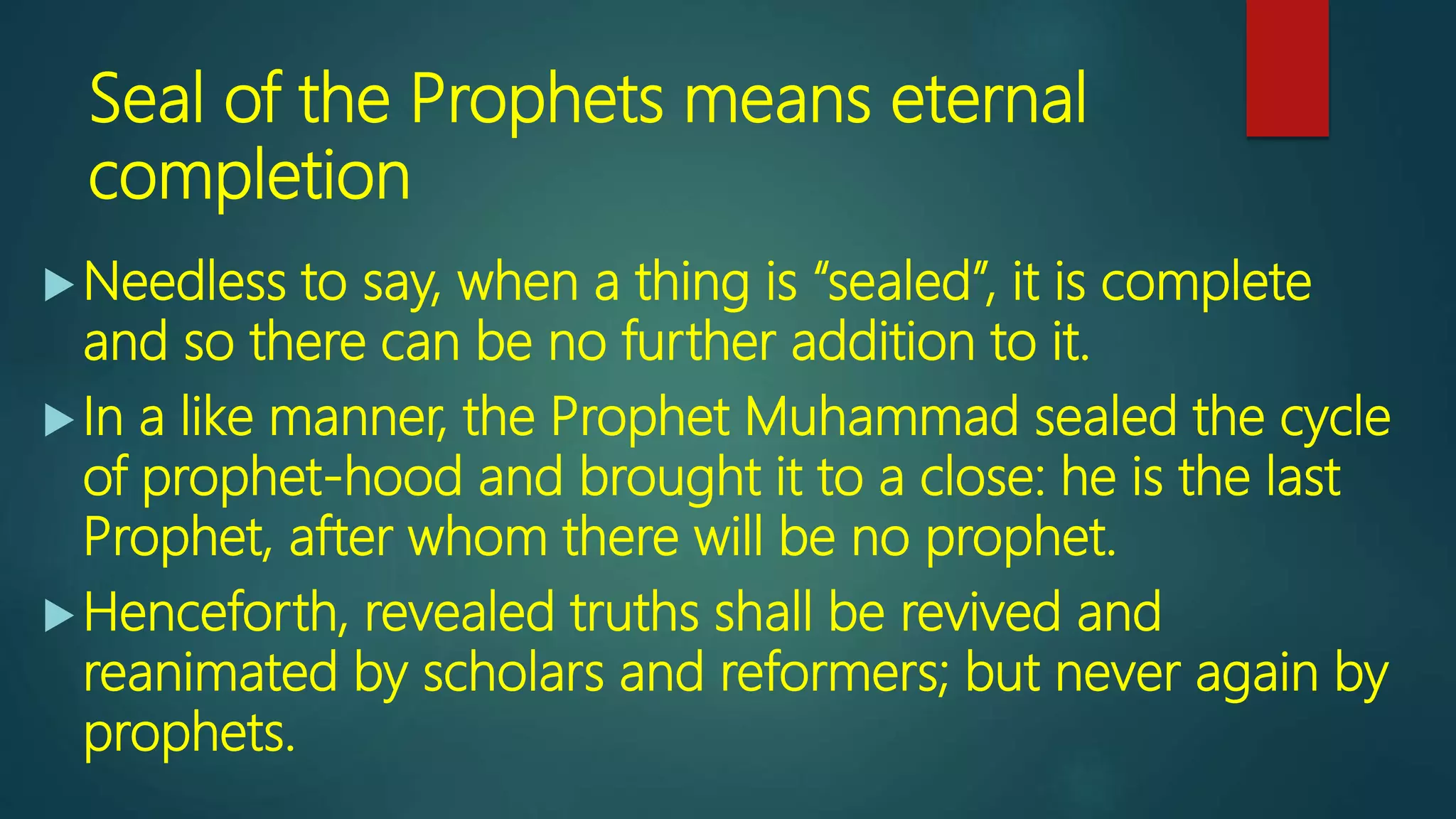 Seal of the Prophets means eternal
completion
Needless to say, when a thing is “sealed”, it is complete
and so there can be no further addition to it.
In a like manner, the Prophet Muhammad sealed the cycle
of prophet-hood and brought it to a close: he is the last
Prophet, after whom there will be no prophet.
Henceforth, revealed truths shall be revived and
reanimated by scholars and reformers; but never again by
prophets.
 
