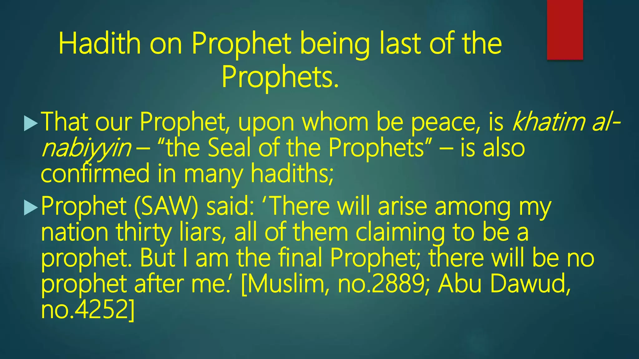 Hadith on Prophet being last of the
Prophets.
That our Prophet, upon whom be peace, is khatim al-
nabiyyin – “the Seal of the Prophets” – is also
confirmed in many hadiths;
Prophet (SAW) said: ‘There will arise among my
nation thirty liars, all of them claiming to be a
prophet. But I am the final Prophet; there will be no
prophet after me.’ [Muslim, no.2889; Abu Dawud,
no.4252]
 