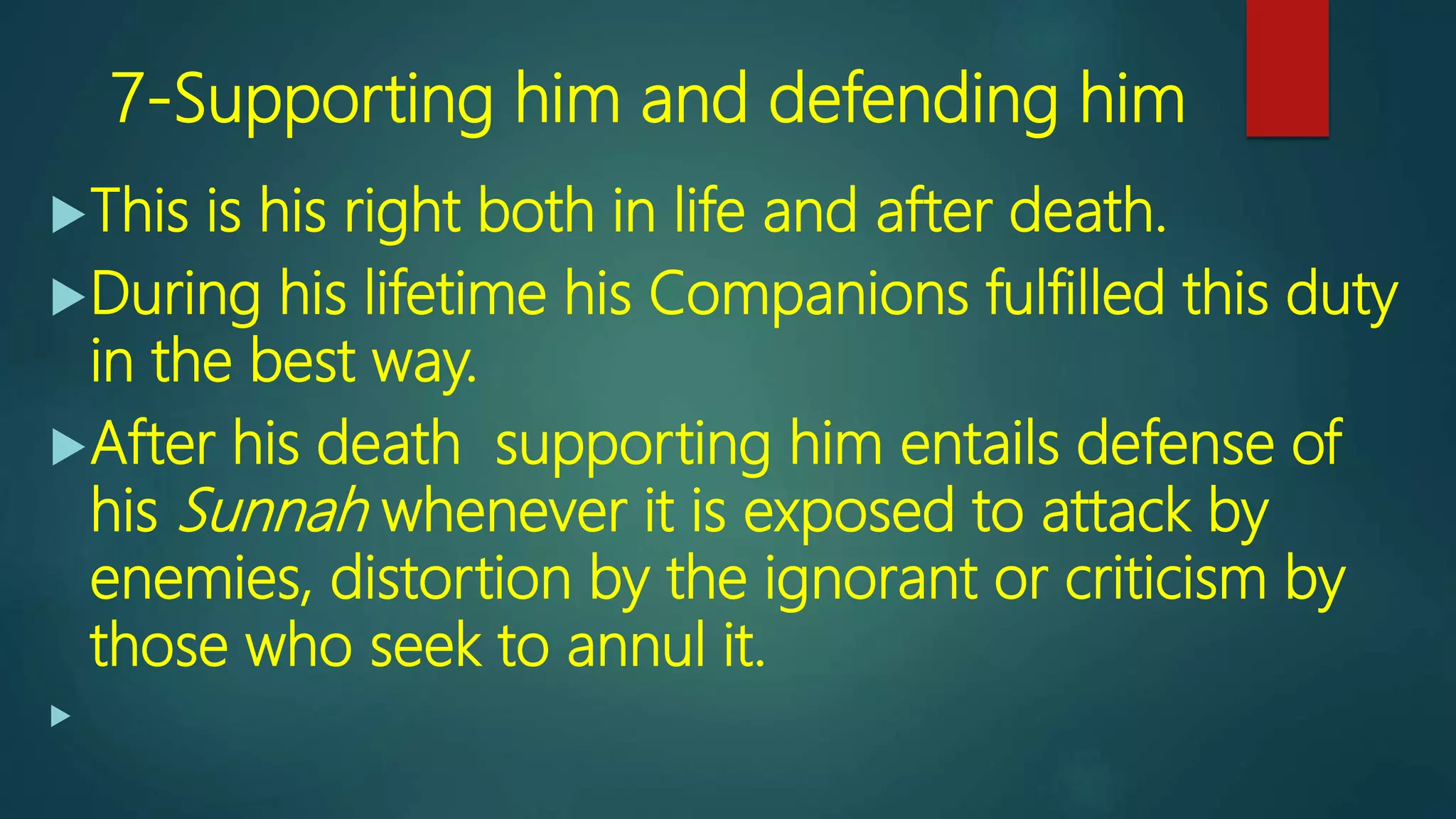 7-Supporting him and defending him
This is his right both in life and after death.
During his lifetime his Companions fulfilled this duty
in the best way.
After his death supporting him entails defense of
his Sunnah whenever it is exposed to attack by
enemies, distortion by the ignorant or criticism by
those who seek to annul it.

 