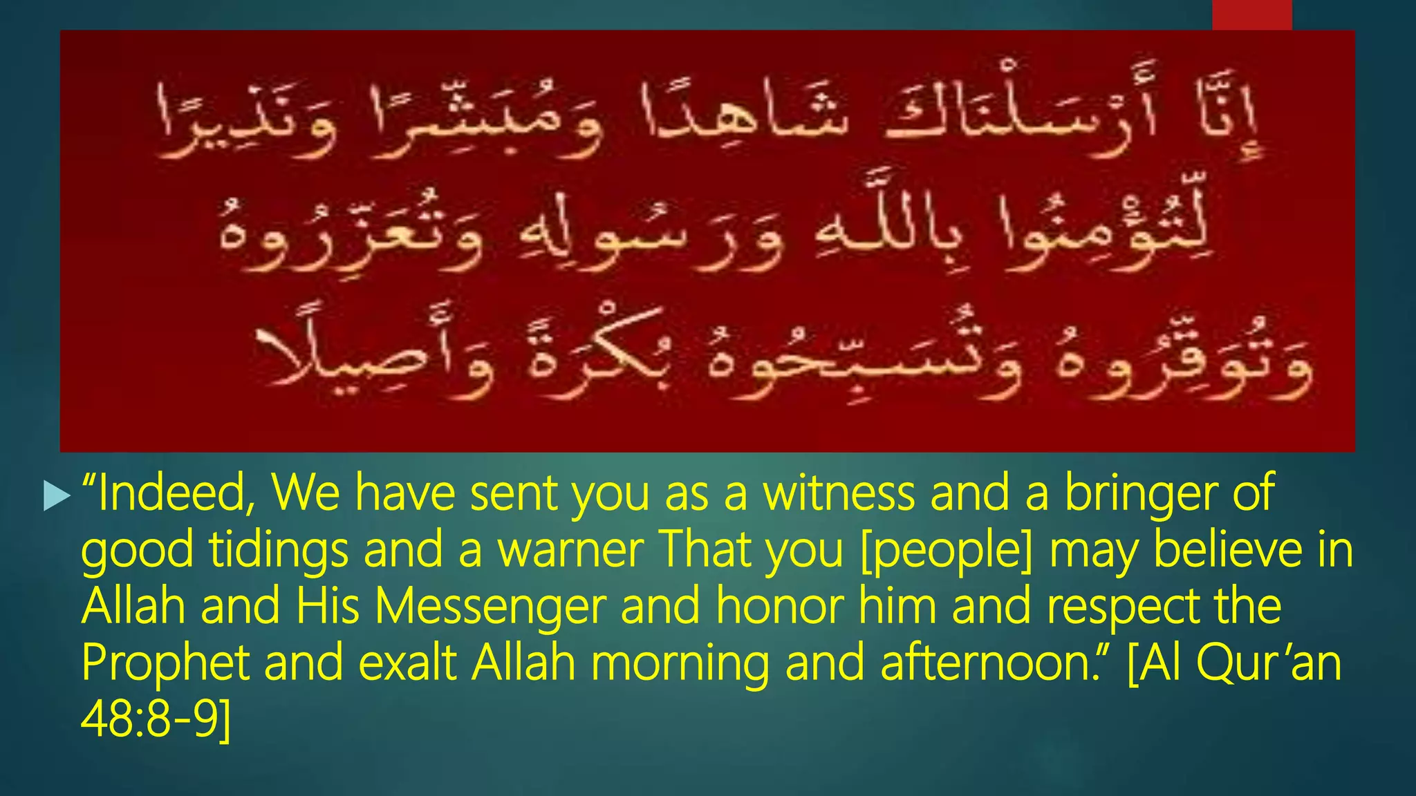  “Indeed, We have sent you as a witness and a bringer of
good tidings and a warner That you [people] may believe in
Allah and His Messenger and honor him and respect the
Prophet and exalt Allah morning and afternoon.” [Al Qur’an
48:8-9]
 