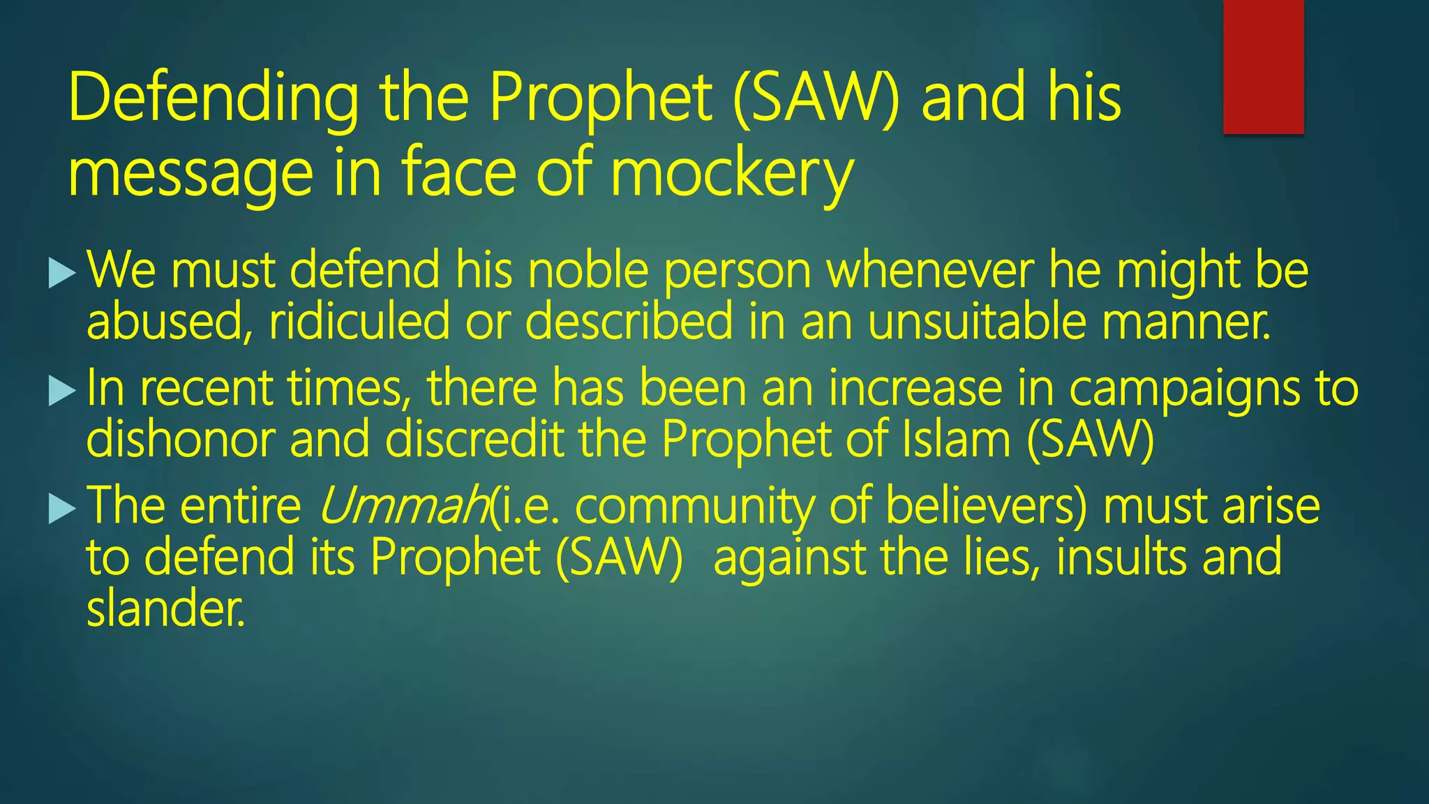 Defending the Prophet (SAW) and his
message in face of mockery
 We must defend his noble person whenever he might be
abused, ridiculed or described in an unsuitable manner.
 In recent times, there has been an increase in campaigns to
dishonor and discredit the Prophet of Islam (SAW)
 The entire Ummah(i.e. community of believers) must arise
to defend its Prophet (SAW) against the lies, insults and
slander.
 