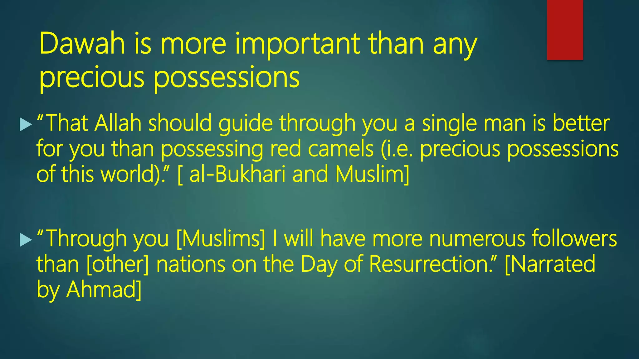 Dawah is more important than any
precious possessions
 “That Allah should guide through you a single man is better
for you than possessing red camels (i.e. precious possessions
of this world).” [ al-Bukhari and Muslim]
 “Through you [Muslims] I will have more numerous followers
than [other] nations on the Day of Resurrection.” [Narrated
by Ahmad]
 