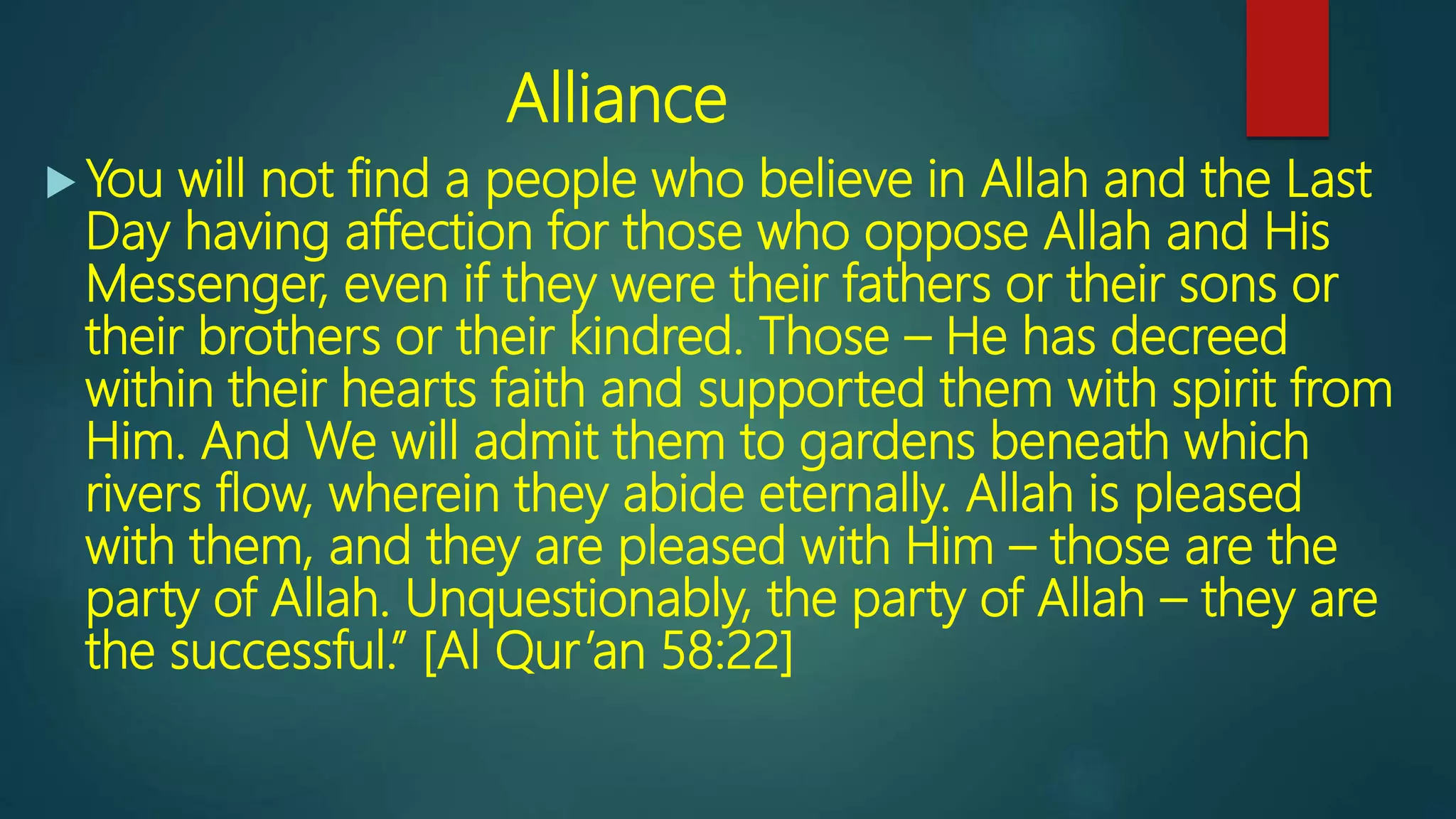 Alliance
 You will not find a people who believe in Allah and the Last
Day having affection for those who oppose Allah and His
Messenger, even if they were their fathers or their sons or
their brothers or their kindred. Those – He has decreed
within their hearts faith and supported them with spirit from
Him. And We will admit them to gardens beneath which
rivers flow, wherein they abide eternally. Allah is pleased
with them, and they are pleased with Him – those are the
party of Allah. Unquestionably, the party of Allah – they are
the successful.” [Al Qur’an 58:22]
 