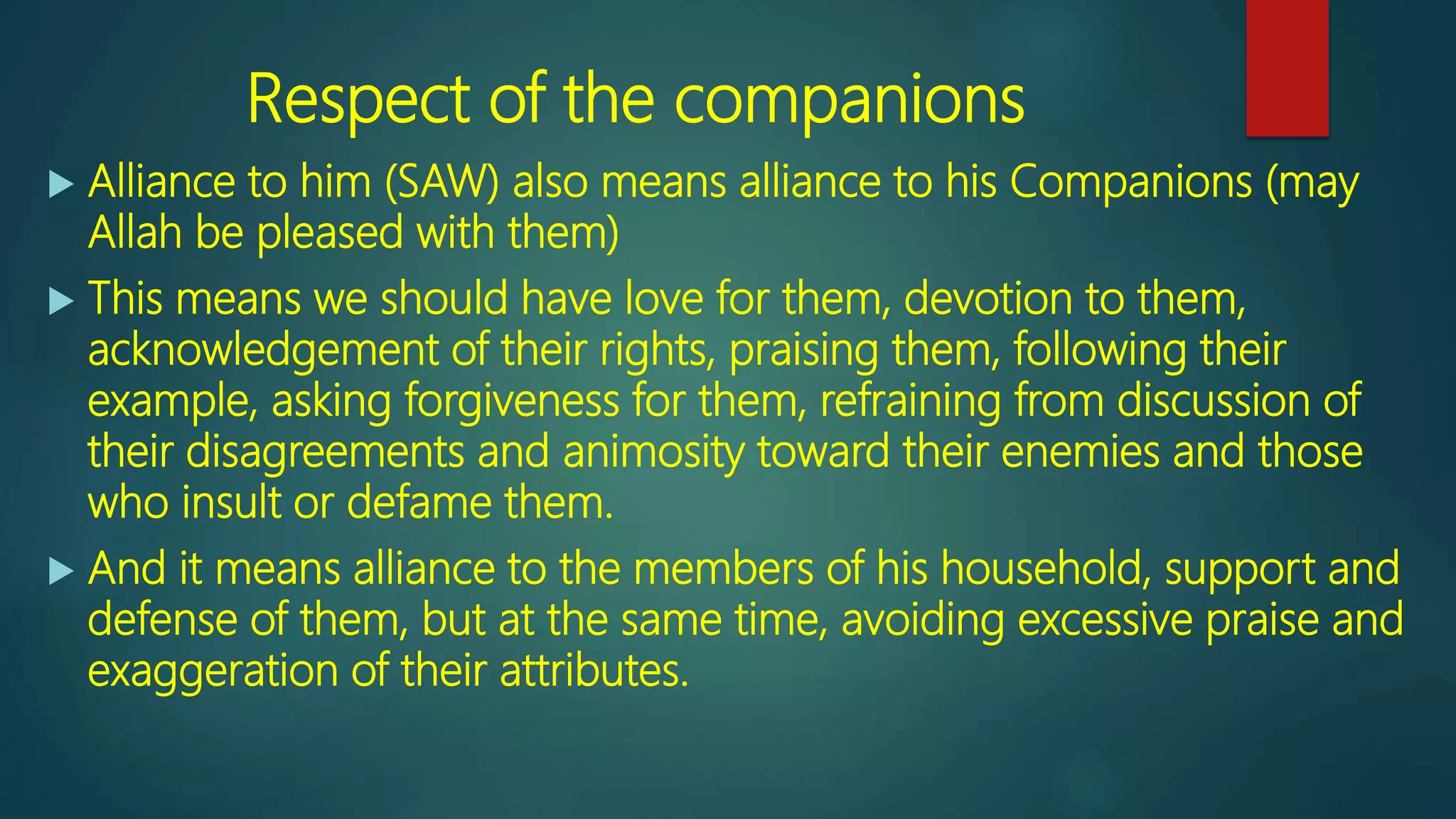 Respect of the companions
 Alliance to him (SAW) also means alliance to his Companions (may
Allah be pleased with them)
 This means we should have love for them, devotion to them,
acknowledgement of their rights, praising them, following their
example, asking forgiveness for them, refraining from discussion of
their disagreements and animosity toward their enemies and those
who insult or defame them.
 And it means alliance to the members of his household, support and
defense of them, but at the same time, avoiding excessive praise and
exaggeration of their attributes.
 