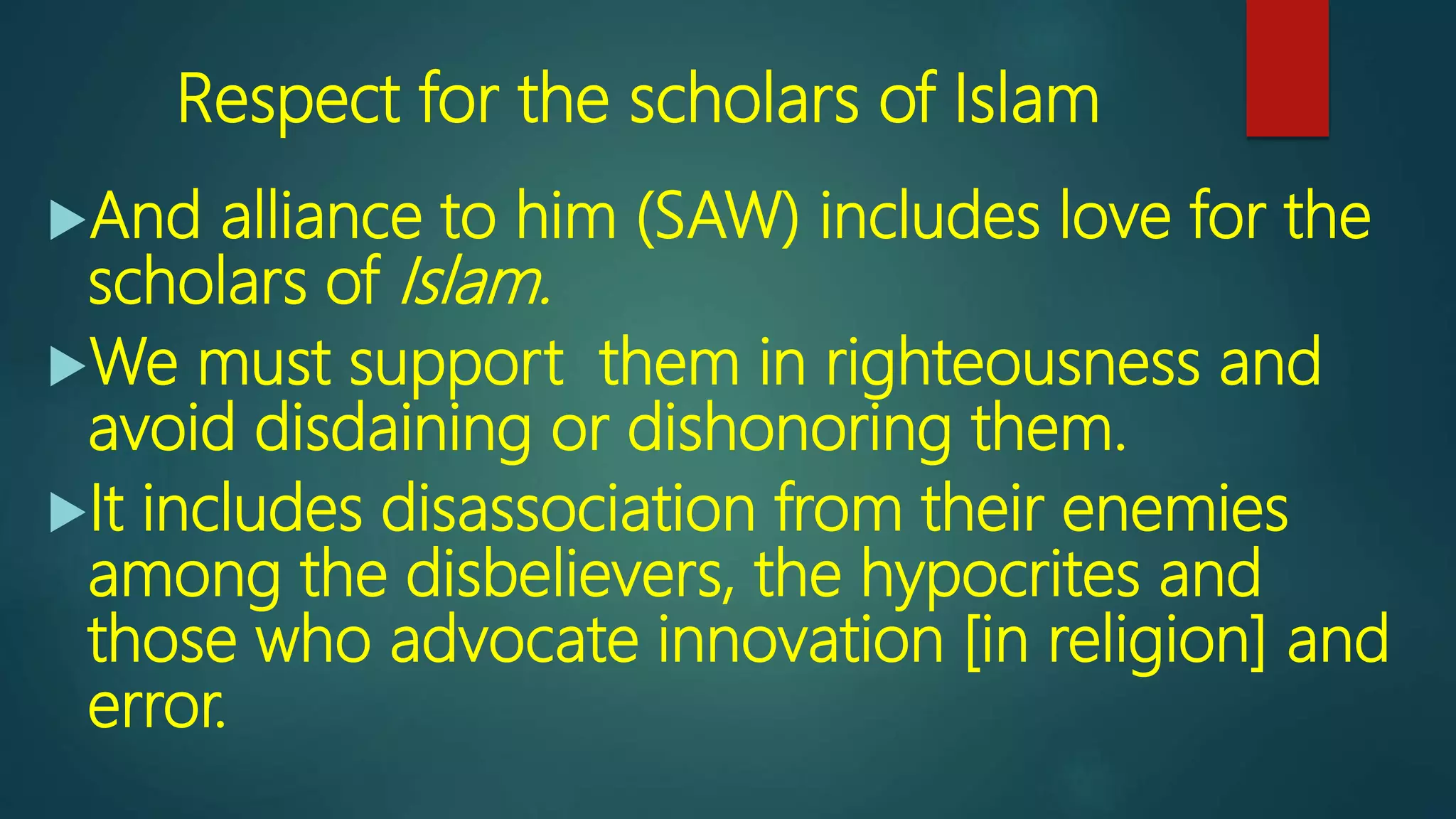 Respect for the scholars of Islam
And alliance to him (SAW) includes love for the
scholars of Islam.
We must support them in righteousness and
avoid disdaining or dishonoring them.
It includes disassociation from their enemies
among the disbelievers, the hypocrites and
those who advocate innovation [in religion] and
error.
 
