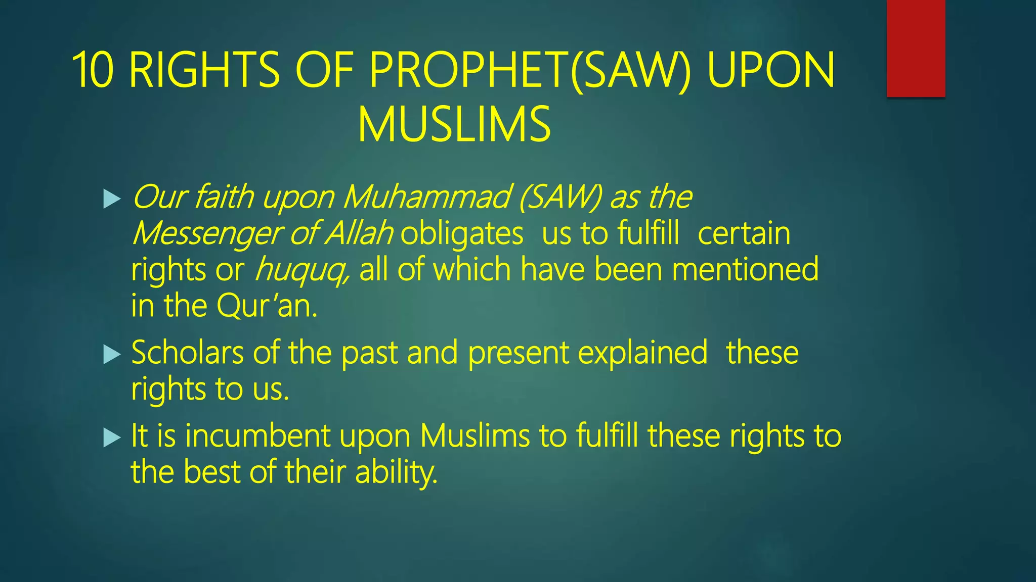 10 RIGHTS OF PROPHET(SAW) UPON
MUSLIMS
 Our faith upon Muhammad (SAW) as the
Messenger of Allah obligates us to fulfill certain
rights or huquq, all of which have been mentioned
in the Qur’an.
 Scholars of the past and present explained these
rights to us.
 It is incumbent upon Muslims to fulfill these rights to
the best of their ability.
 