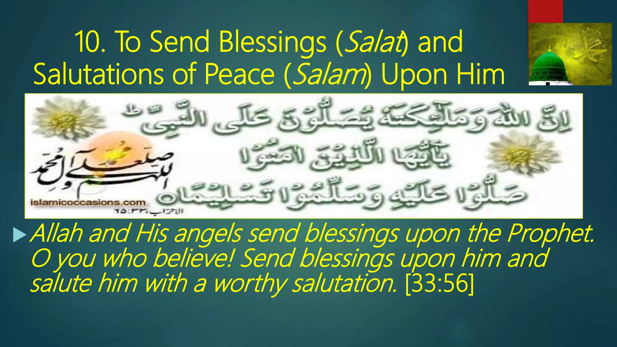 10. To Send Blessings (Salat) and
Salutations of Peace (Salam) Upon Him
Allah and His angels send blessings upon the Prophet.
O you who believe! Send blessings upon him and
salute him with a worthy salutation. [33:56]
 