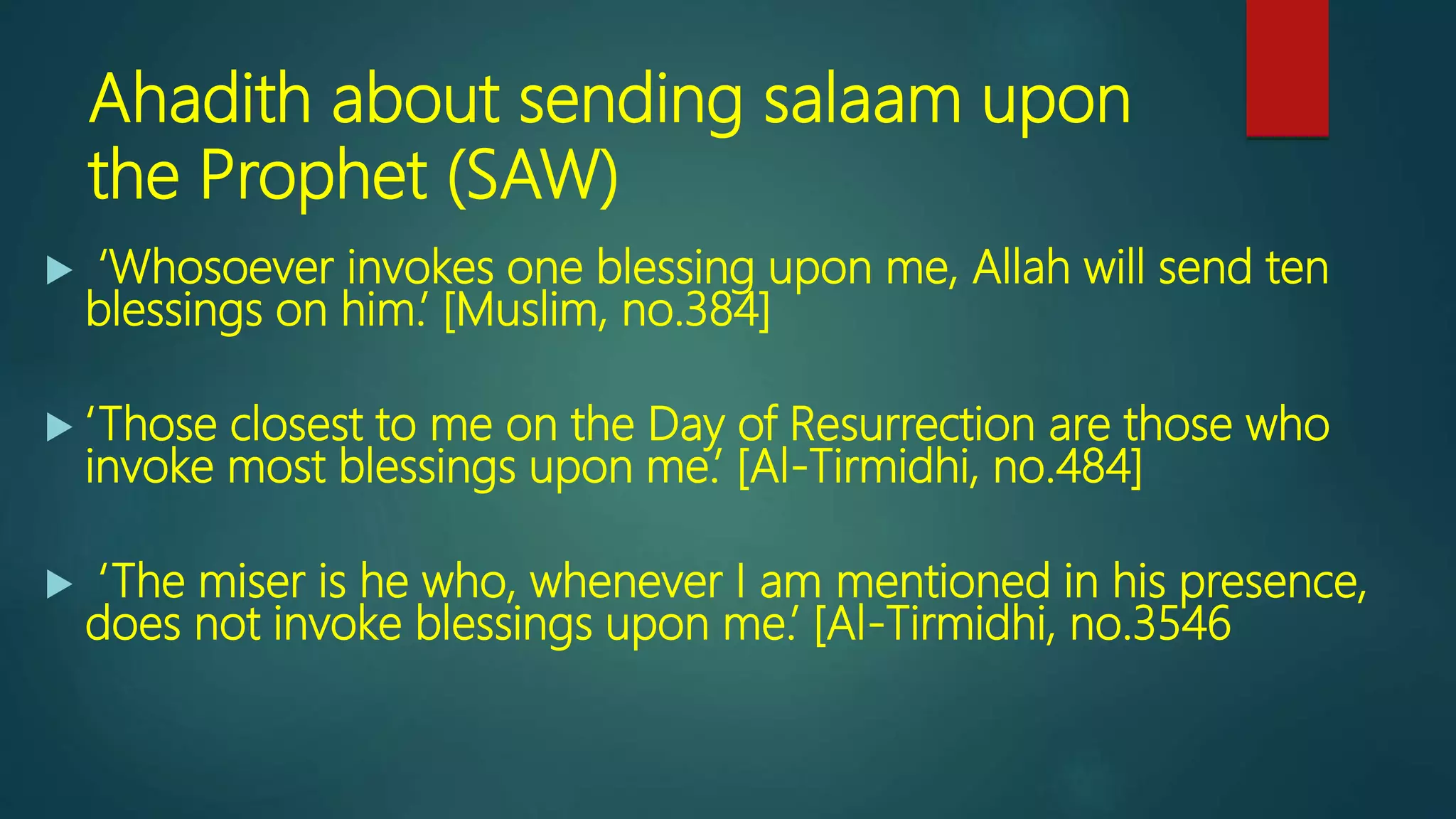 Ahadith about sending salaam upon
the Prophet (SAW)
 ‘Whosoever invokes one blessing upon me, Allah will send ten
blessings on him.’ [Muslim, no.384]
 ‘Those closest to me on the Day of Resurrection are those who
invoke most blessings upon me.’ [Al-Tirmidhi, no.484]
 ‘The miser is he who, whenever I am mentioned in his presence,
does not invoke blessings upon me.’ [Al-Tirmidhi, no.3546
 