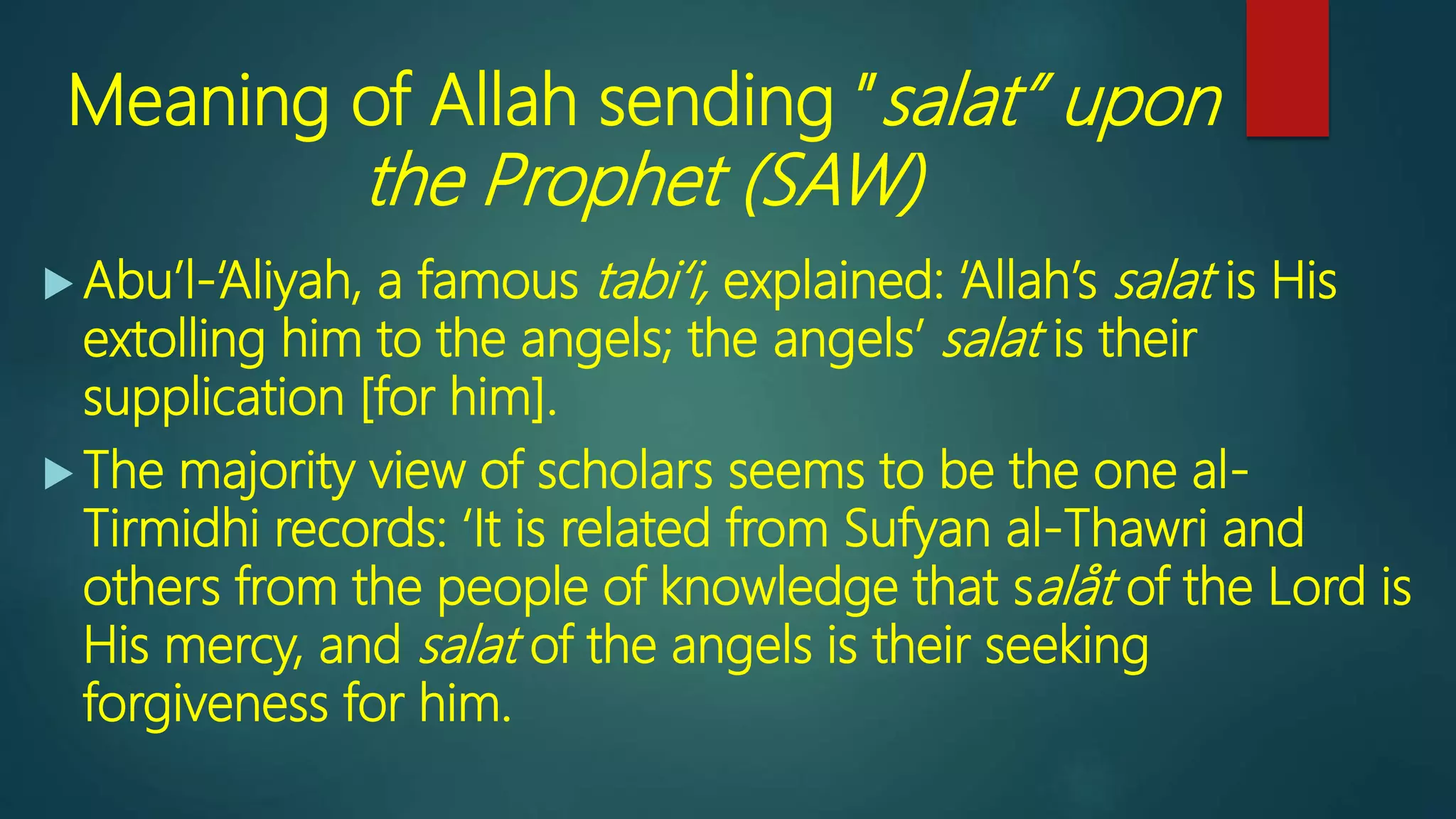 Meaning of Allah sending ”salat” upon
the Prophet (SAW)
 Abu’l-‘Aliyah, a famous tabi‘i, explained: ‘Allah’s salat is His
extolling him to the angels; the angels’ salat is their
supplication [for him].
 The majority view of scholars seems to be the one al-
Tirmidhi records: ‘It is related from Sufyan al-Thawri and
others from the people of knowledge that salåt of the Lord is
His mercy, and salat of the angels is their seeking
forgiveness for him.
 